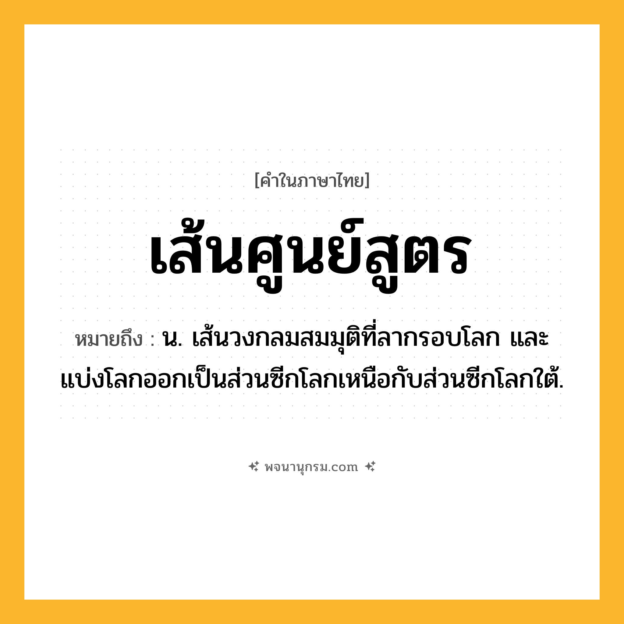 เส้นศูนย์สูตร ความหมาย หมายถึงอะไร?, คำในภาษาไทย เส้นศูนย์สูตร หมายถึง น. เส้นวงกลมสมมุติที่ลากรอบโลก และแบ่งโลกออกเป็นส่วนซีกโลกเหนือกับส่วนซีกโลกใต้.