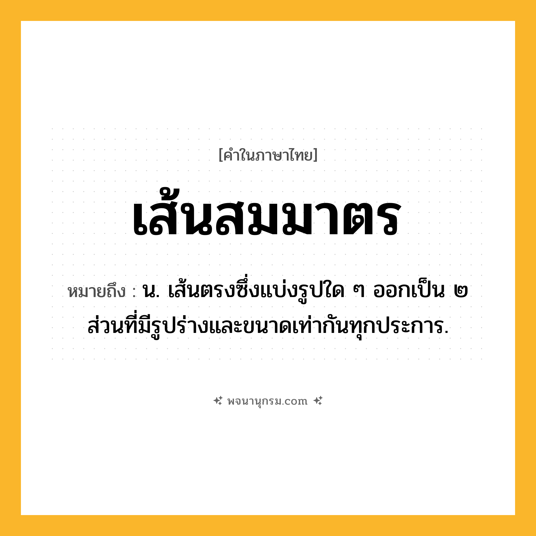 เส้นสมมาตร ความหมาย หมายถึงอะไร?, คำในภาษาไทย เส้นสมมาตร หมายถึง น. เส้นตรงซึ่งแบ่งรูปใด ๆ ออกเป็น ๒ ส่วนที่มีรูปร่างและขนาดเท่ากันทุกประการ.