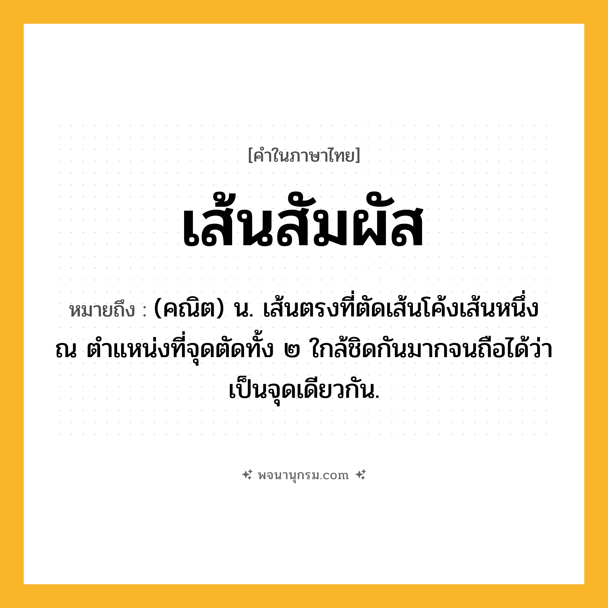เส้นสัมผัส ความหมาย หมายถึงอะไร?, คำในภาษาไทย เส้นสัมผัส หมายถึง (คณิต) น. เส้นตรงที่ตัดเส้นโค้งเส้นหนึ่ง ณ ตำแหน่งที่จุดตัดทั้ง ๒ ใกล้ชิดกันมากจนถือได้ว่าเป็นจุดเดียวกัน.