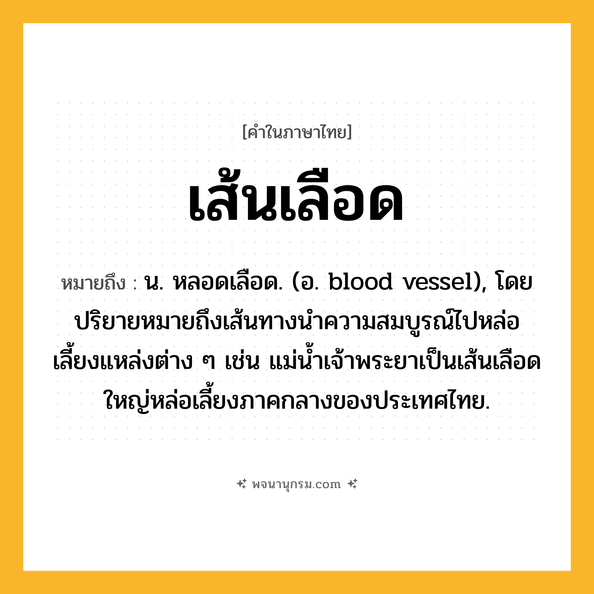 เส้นเลือด ความหมาย หมายถึงอะไร?, คำในภาษาไทย เส้นเลือด หมายถึง น. หลอดเลือด. (อ. blood vessel), โดยปริยายหมายถึงเส้นทางนําความสมบูรณ์ไปหล่อเลี้ยงแหล่งต่าง ๆ เช่น แม่นํ้าเจ้าพระยาเป็นเส้นเลือดใหญ่หล่อเลี้ยงภาคกลางของประเทศไทย.