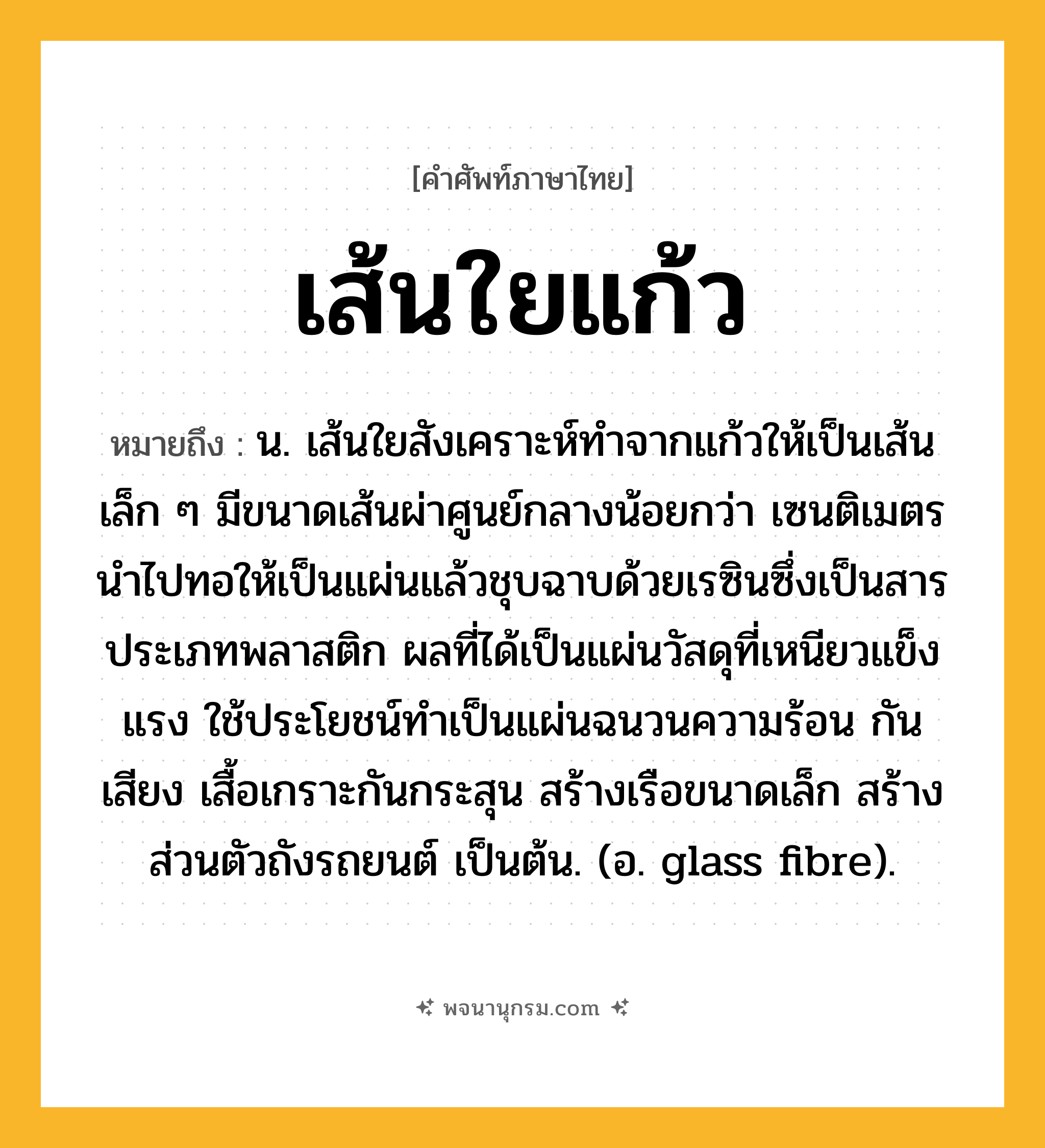 เส้นใยแก้ว ความหมาย หมายถึงอะไร?, คำในภาษาไทย เส้นใยแก้ว หมายถึง น. เส้นใยสังเคราะห์ทําจากแก้วให้เป็นเส้นเล็ก ๆ มีขนาดเส้นผ่าศูนย์กลางน้อยกว่า เซนติเมตร นําไปทอให้เป็นแผ่นแล้วชุบฉาบด้วยเรซินซึ่งเป็นสารประเภทพลาสติก ผลที่ได้เป็นแผ่นวัสดุที่เหนียวแข็งแรง ใช้ประโยชน์ทําเป็นแผ่นฉนวนความร้อน กันเสียง เสื้อเกราะกันกระสุน สร้างเรือขนาดเล็ก สร้างส่วนตัวถังรถยนต์ เป็นต้น. (อ. glass fibre).