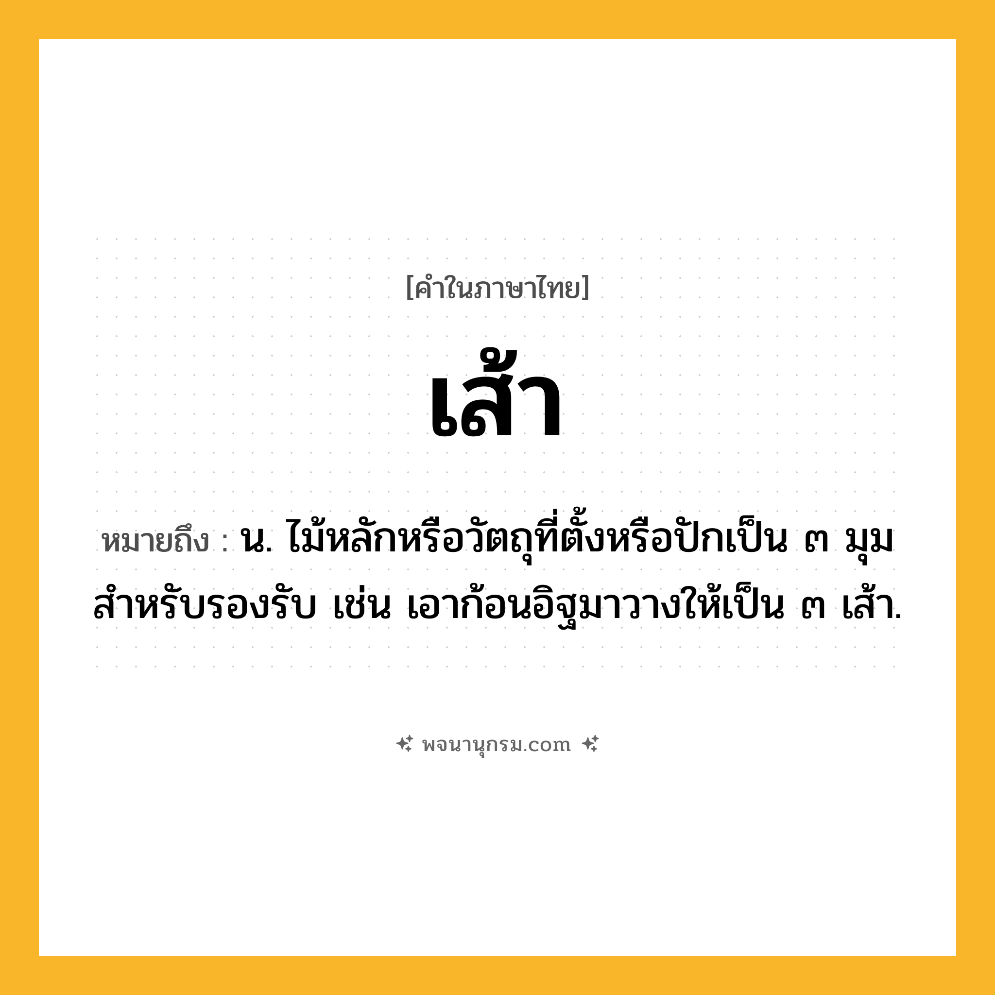 เส้า ความหมาย หมายถึงอะไร?, คำในภาษาไทย เส้า หมายถึง น. ไม้หลักหรือวัตถุที่ตั้งหรือปักเป็น ๓ มุมสําหรับรองรับ เช่น เอาก้อนอิฐมาวางให้เป็น ๓ เส้า.