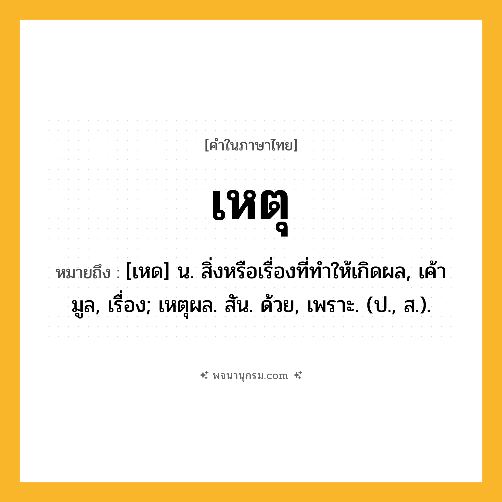 เหตุ ความหมาย หมายถึงอะไร?, คำในภาษาไทย เหตุ หมายถึง [เหด] น. สิ่งหรือเรื่องที่ทําให้เกิดผล, เค้ามูล, เรื่อง; เหตุผล. สัน. ด้วย, เพราะ. (ป., ส.).