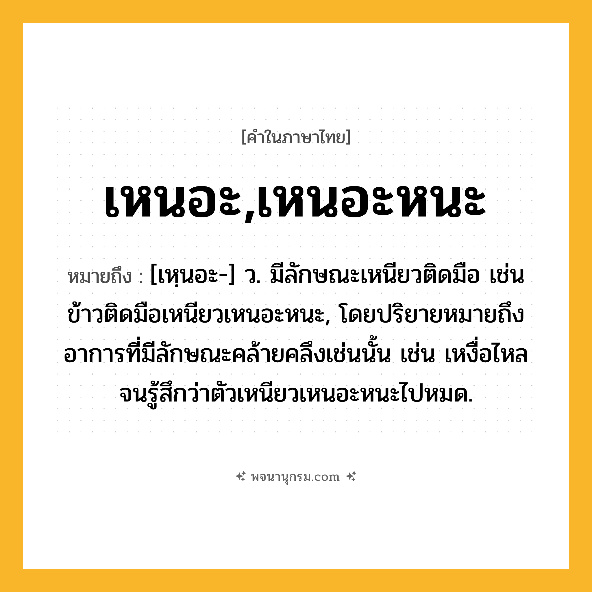 เหนอะ,เหนอะหนะ ความหมาย หมายถึงอะไร?, คำในภาษาไทย เหนอะ,เหนอะหนะ หมายถึง [เหฺนอะ-] ว. มีลักษณะเหนียวติดมือ เช่น ข้าวติดมือเหนียวเหนอะหนะ, โดยปริยายหมายถึงอาการที่มีลักษณะคล้ายคลึงเช่นนั้น เช่น เหงื่อไหลจนรู้สึกว่าตัวเหนียวเหนอะหนะไปหมด.