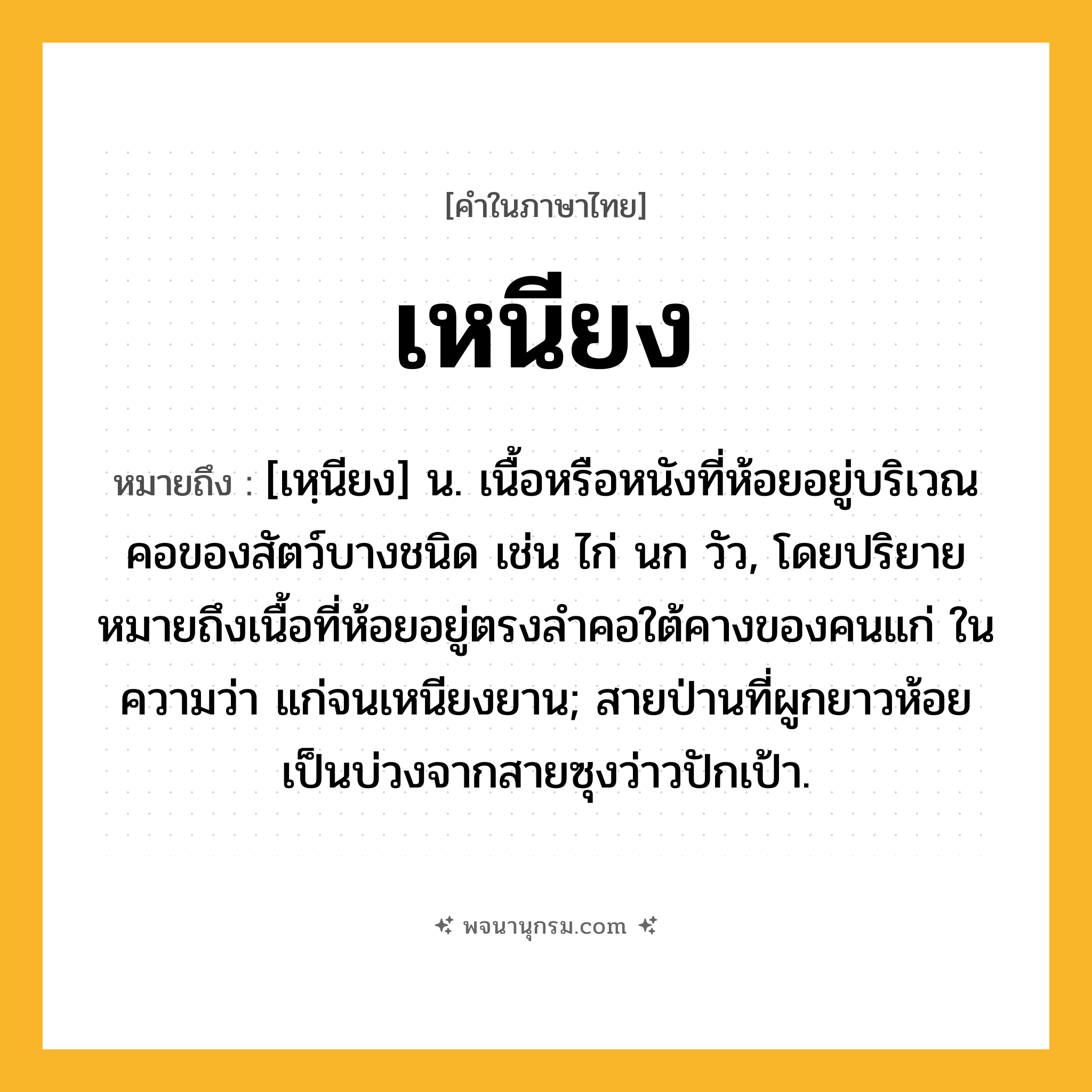 เหนียง ความหมาย หมายถึงอะไร?, คำในภาษาไทย เหนียง หมายถึง [เหฺนียง] น. เนื้อหรือหนังที่ห้อยอยู่บริเวณคอของสัตว์บางชนิด เช่น ไก่ นก วัว, โดยปริยายหมายถึงเนื้อที่ห้อยอยู่ตรงลำคอใต้คางของคนแก่ ในความว่า แก่จนเหนียงยาน; สายป่านที่ผูกยาวห้อยเป็นบ่วงจากสายซุงว่าวปักเป้า.