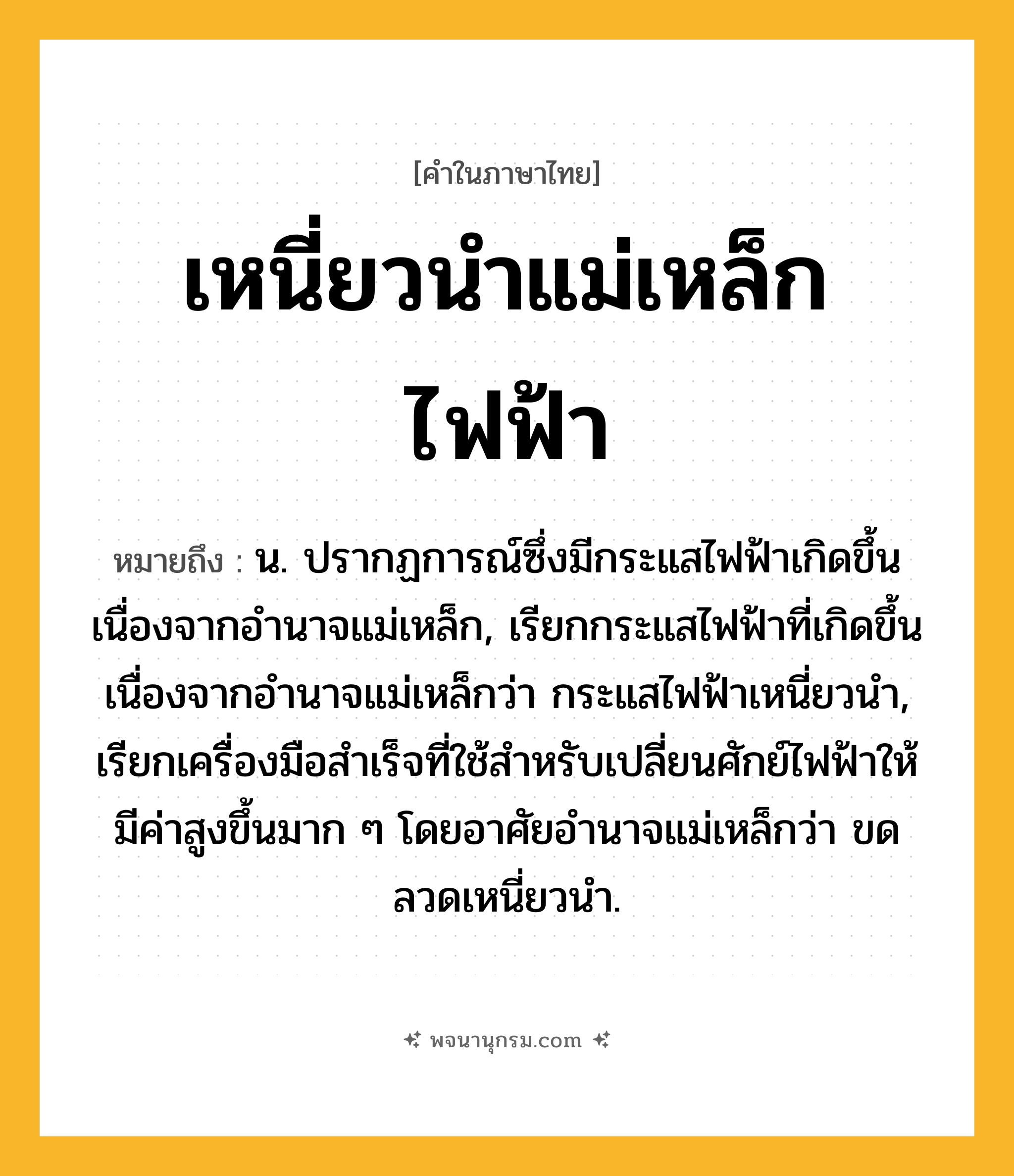 เหนี่ยวนำแม่เหล็กไฟฟ้า ความหมาย หมายถึงอะไร?, คำในภาษาไทย เหนี่ยวนำแม่เหล็กไฟฟ้า หมายถึง น. ปรากฏการณ์ซึ่งมีกระแสไฟฟ้าเกิดขึ้นเนื่องจากอํานาจแม่เหล็ก, เรียกกระแสไฟฟ้าที่เกิดขึ้นเนื่องจากอํานาจแม่เหล็กว่า กระแสไฟฟ้าเหนี่ยวนํา, เรียกเครื่องมือสําเร็จที่ใช้สําหรับเปลี่ยนศักย์ไฟฟ้าให้มีค่าสูงขึ้นมาก ๆ โดยอาศัยอํานาจแม่เหล็กว่า ขดลวดเหนี่ยวนํา.