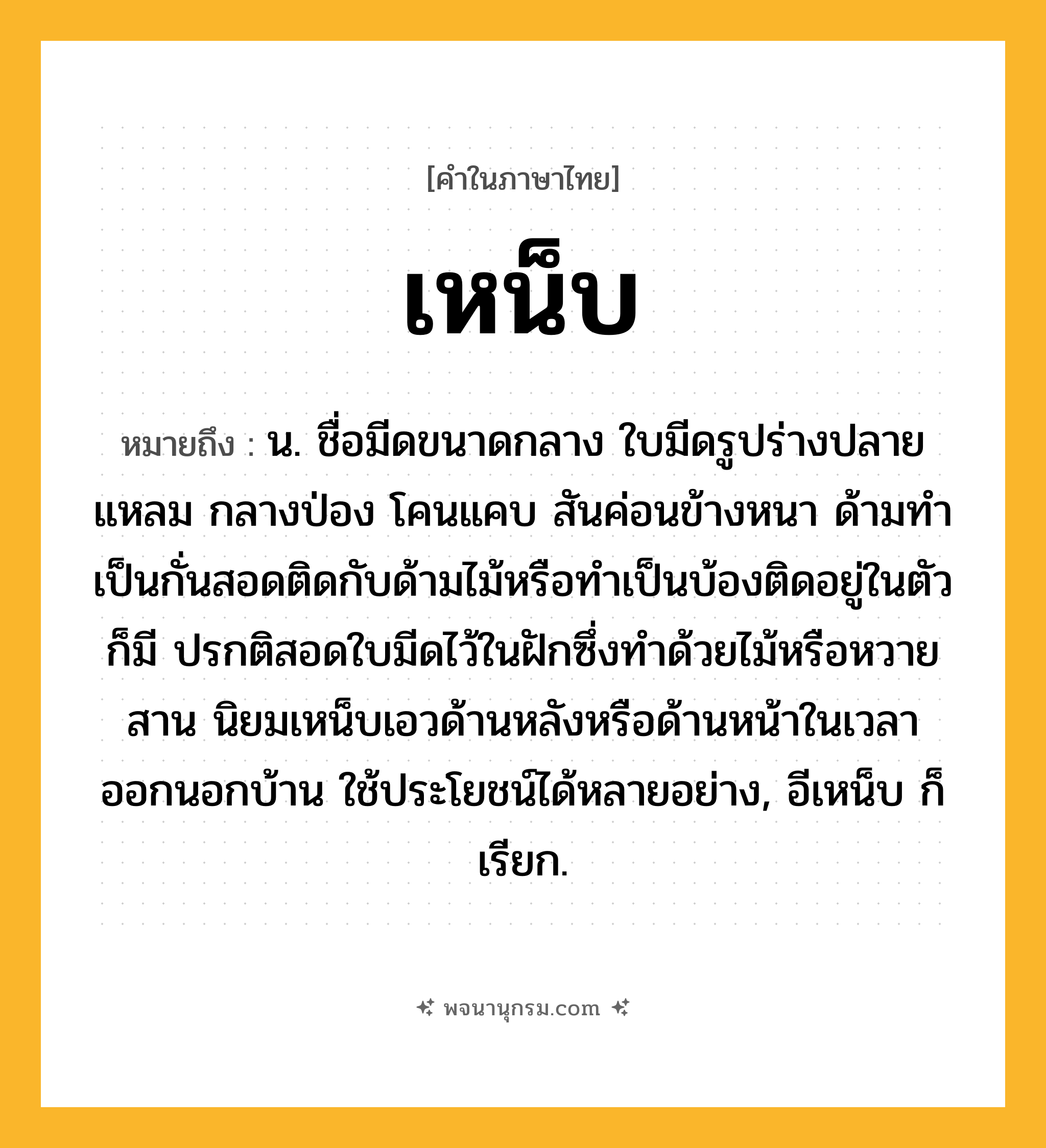 เหน็บ ความหมาย หมายถึงอะไร?, คำในภาษาไทย เหน็บ หมายถึง น. ชื่อมีดขนาดกลาง ใบมีดรูปร่างปลายแหลม กลางป่อง โคนแคบ สันค่อนข้างหนา ด้ามทำเป็นกั่นสอดติดกับด้ามไม้หรือทำเป็นบ้องติดอยู่ในตัวก็มี ปรกติสอดใบมีดไว้ในฝักซึ่งทำด้วยไม้หรือหวายสาน นิยมเหน็บเอวด้านหลังหรือด้านหน้าในเวลาออกนอกบ้าน ใช้ประโยชน์ได้หลายอย่าง, อีเหน็บ ก็เรียก.