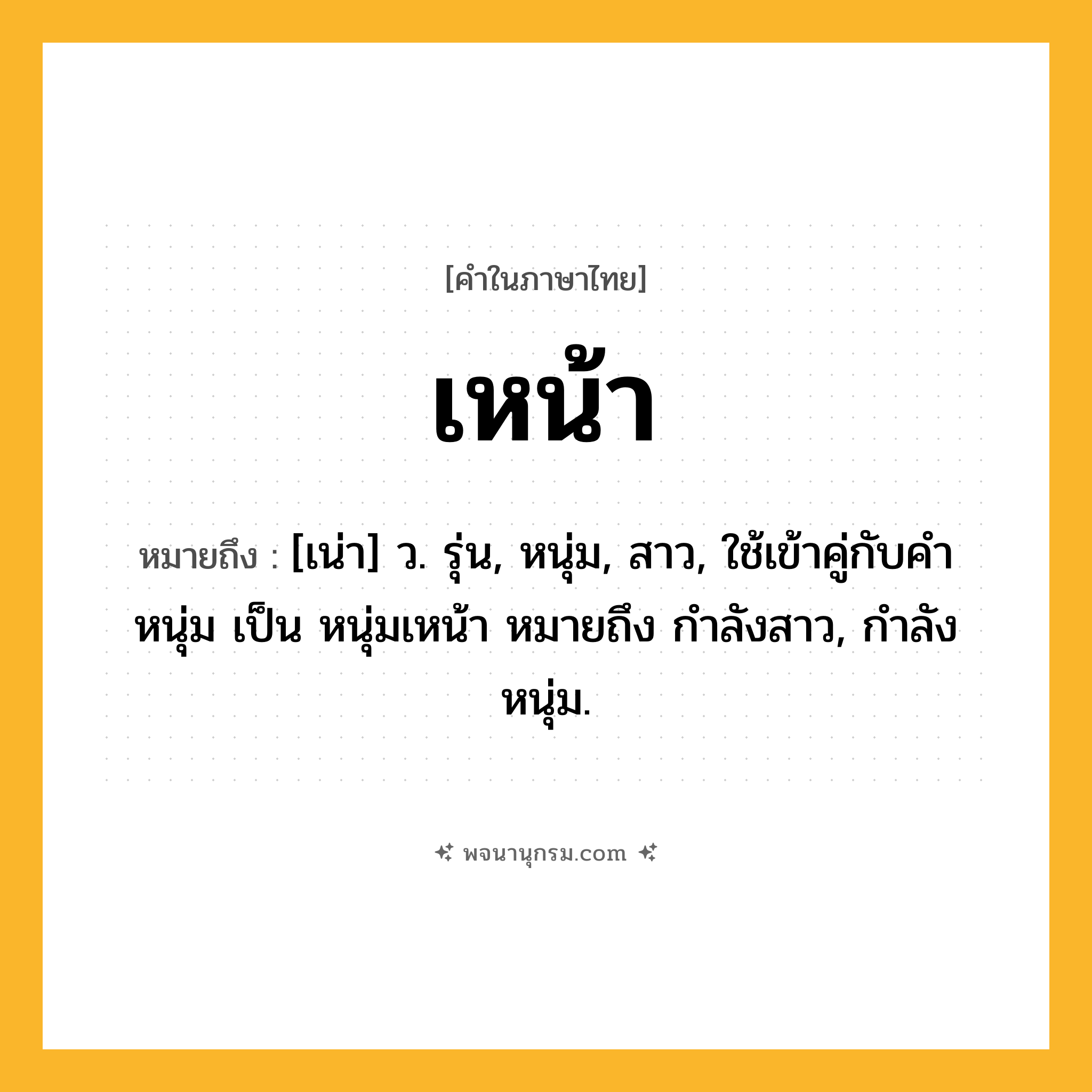 เหน้า ความหมาย หมายถึงอะไร?, คำในภาษาไทย เหน้า หมายถึง [เน่า] ว. รุ่น, หนุ่ม, สาว, ใช้เข้าคู่กับคำ หนุ่ม เป็น หนุ่มเหน้า หมายถึง กำลังสาว, กำลังหนุ่ม.