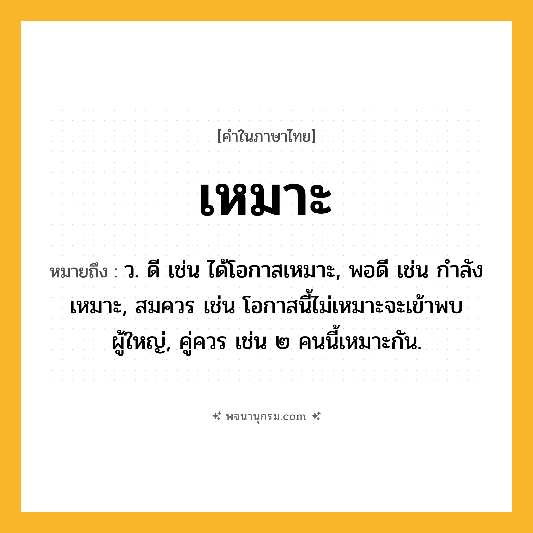 เหมาะ ความหมาย หมายถึงอะไร?, คำในภาษาไทย เหมาะ หมายถึง ว. ดี เช่น ได้โอกาสเหมาะ, พอดี เช่น กำลังเหมาะ, สมควร เช่น โอกาสนี้ไม่เหมาะจะเข้าพบผู้ใหญ่, คู่ควร เช่น ๒ คนนี้เหมาะกัน.