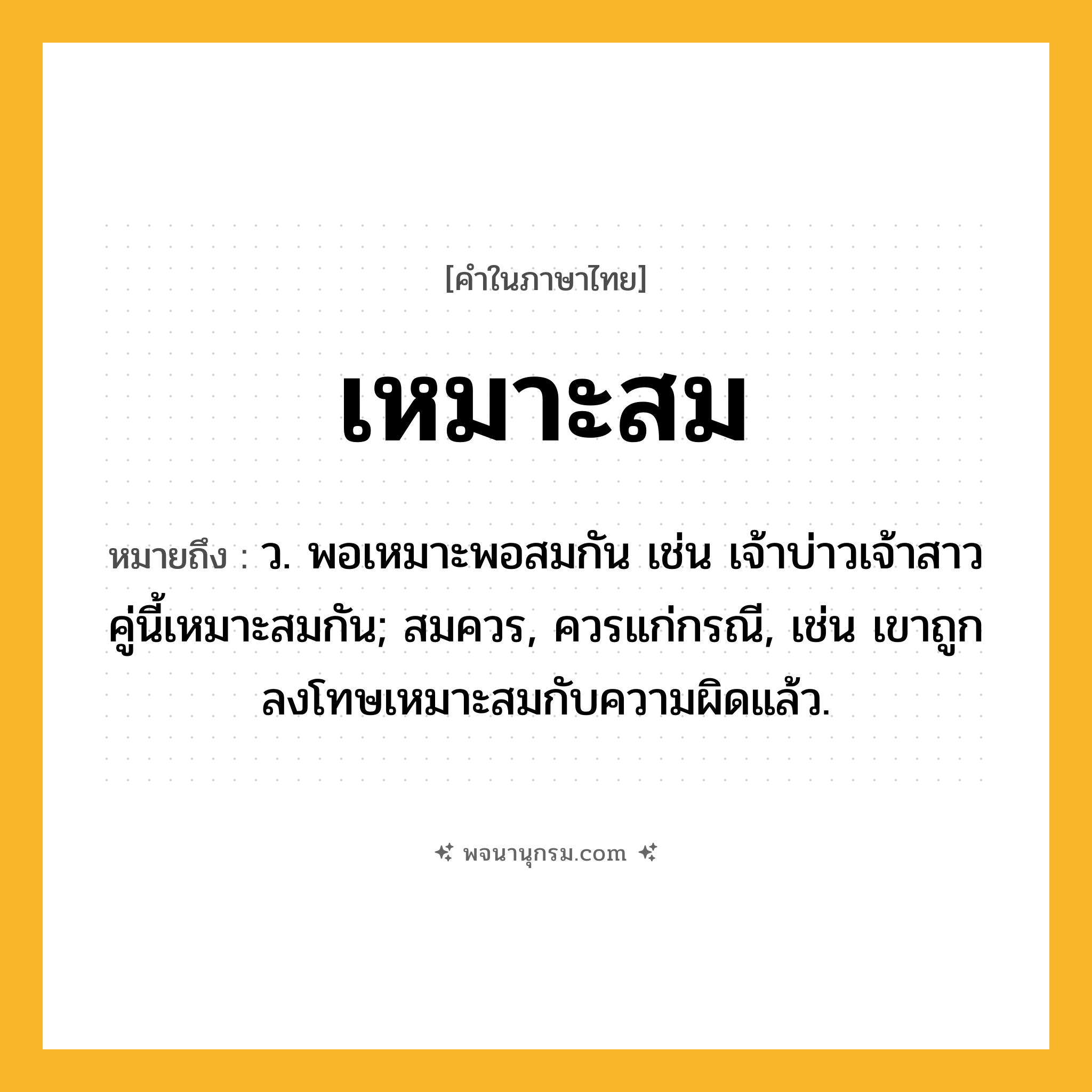เหมาะสม ความหมาย หมายถึงอะไร?, คำในภาษาไทย เหมาะสม หมายถึง ว. พอเหมาะพอสมกัน เช่น เจ้าบ่าวเจ้าสาวคู่นี้เหมาะสมกัน; สมควร, ควรแก่กรณี, เช่น เขาถูกลงโทษเหมาะสมกับความผิดแล้ว.