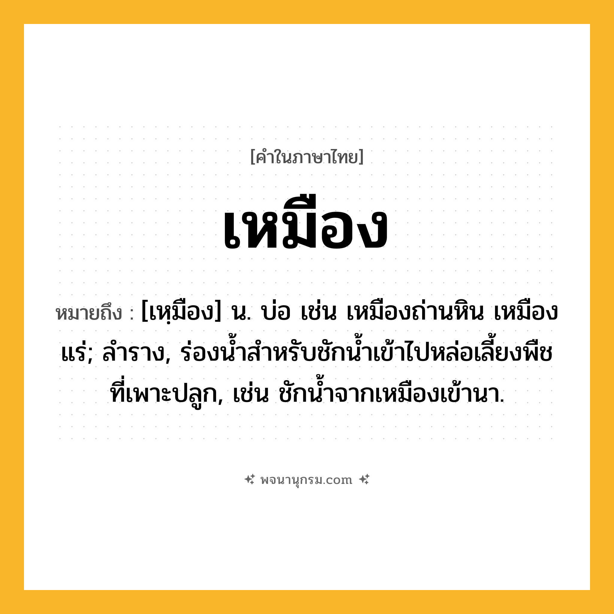 เหมือง ความหมาย หมายถึงอะไร?, คำในภาษาไทย เหมือง หมายถึง [เหฺมือง] น. บ่อ เช่น เหมืองถ่านหิน เหมืองแร่; ลําราง, ร่องนํ้าสําหรับชักนํ้าเข้าไปหล่อเลี้ยงพืชที่เพาะปลูก, เช่น ชักน้ำจากเหมืองเข้านา.