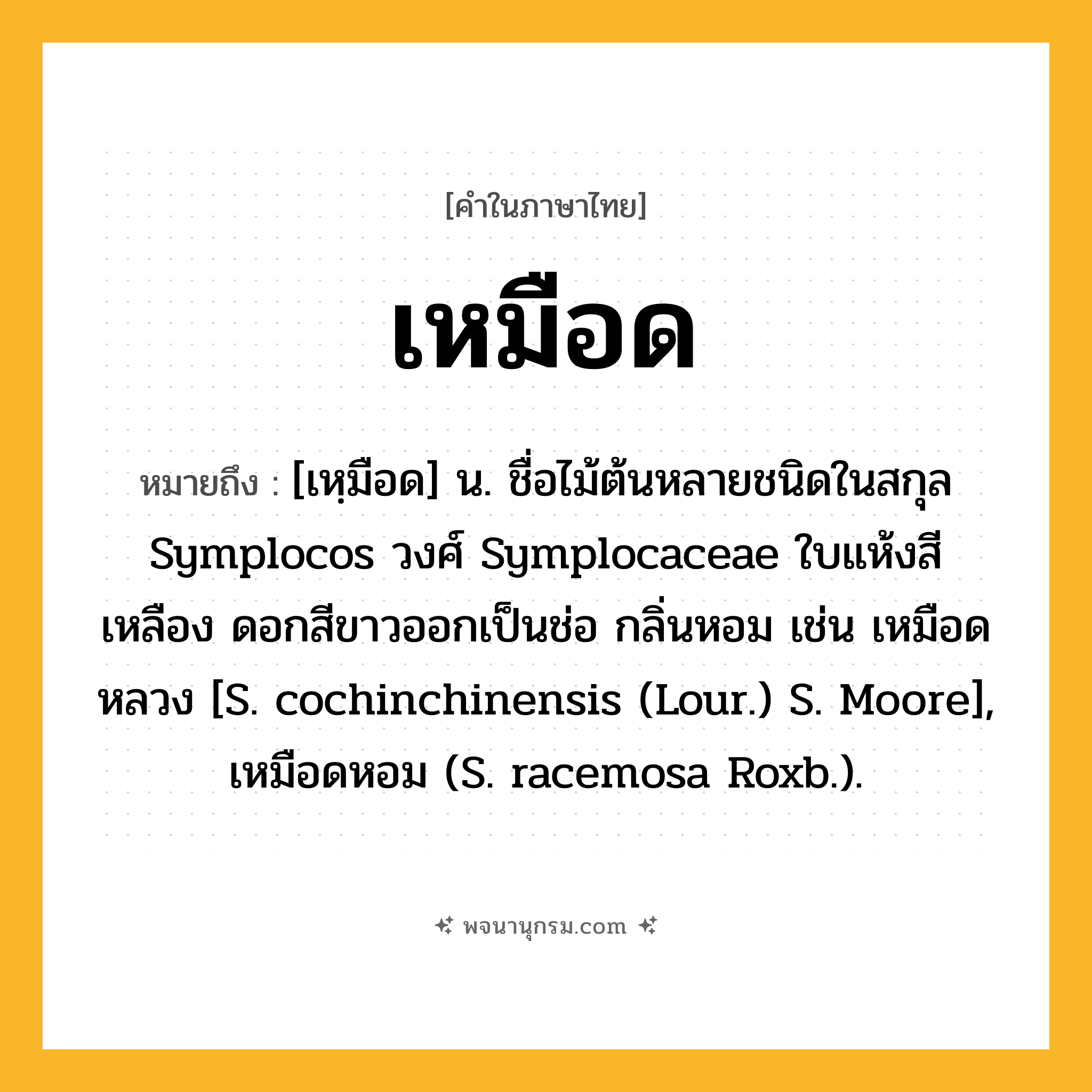 เหมือด ความหมาย หมายถึงอะไร?, คำในภาษาไทย เหมือด หมายถึง [เหฺมือด] น. ชื่อไม้ต้นหลายชนิดในสกุล Symplocos วงศ์ Symplocaceae ใบแห้งสีเหลือง ดอกสีขาวออกเป็นช่อ กลิ่นหอม เช่น เหมือดหลวง [S. cochinchinensis (Lour.) S. Moore], เหมือดหอม (S. racemosa Roxb.).