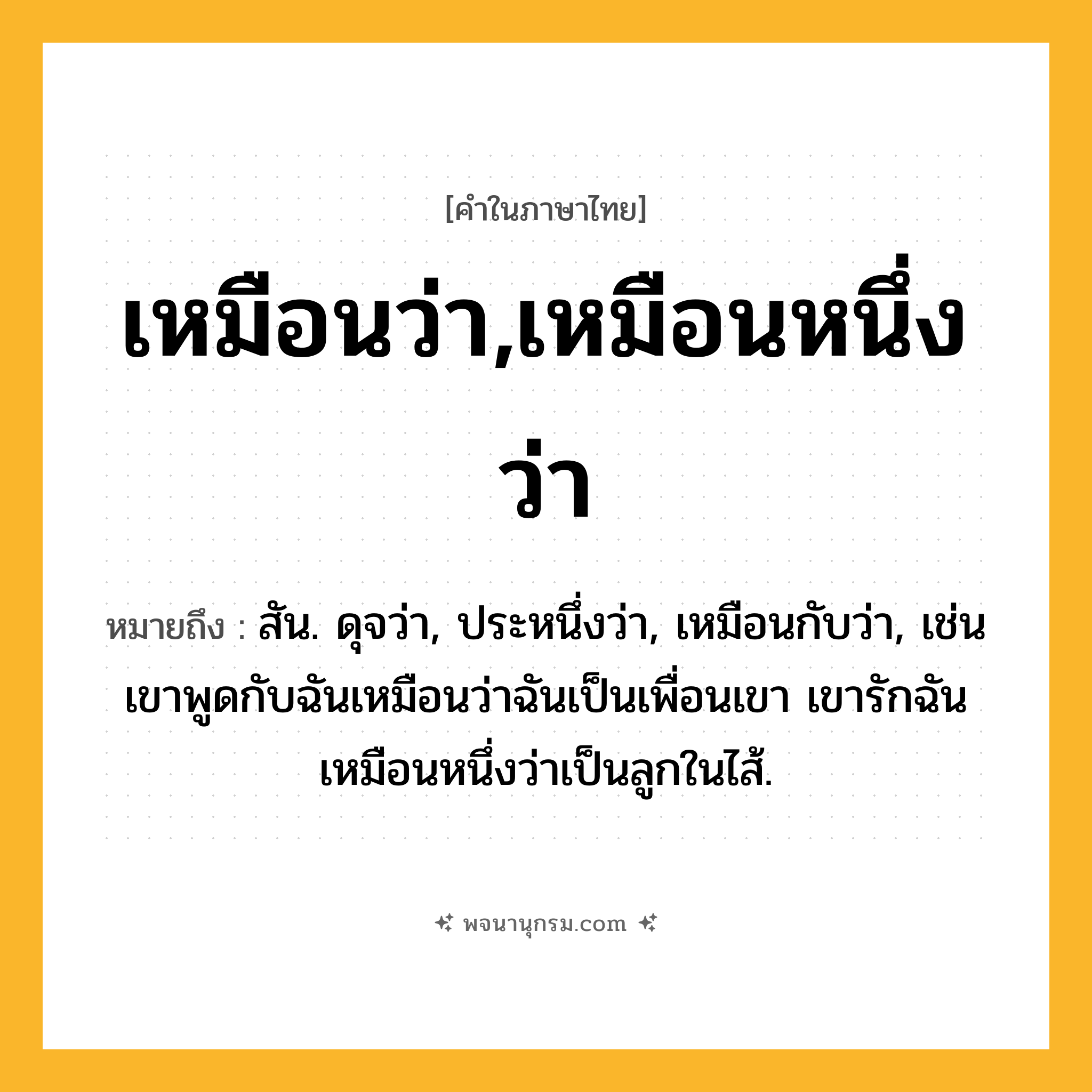 เหมือนว่า,เหมือนหนึ่งว่า ความหมาย หมายถึงอะไร?, คำในภาษาไทย เหมือนว่า,เหมือนหนึ่งว่า หมายถึง สัน. ดุจว่า, ประหนึ่งว่า, เหมือนกับว่า, เช่น เขาพูดกับฉันเหมือนว่าฉันเป็นเพื่อนเขา เขารักฉันเหมือนหนึ่งว่าเป็นลูกในไส้.