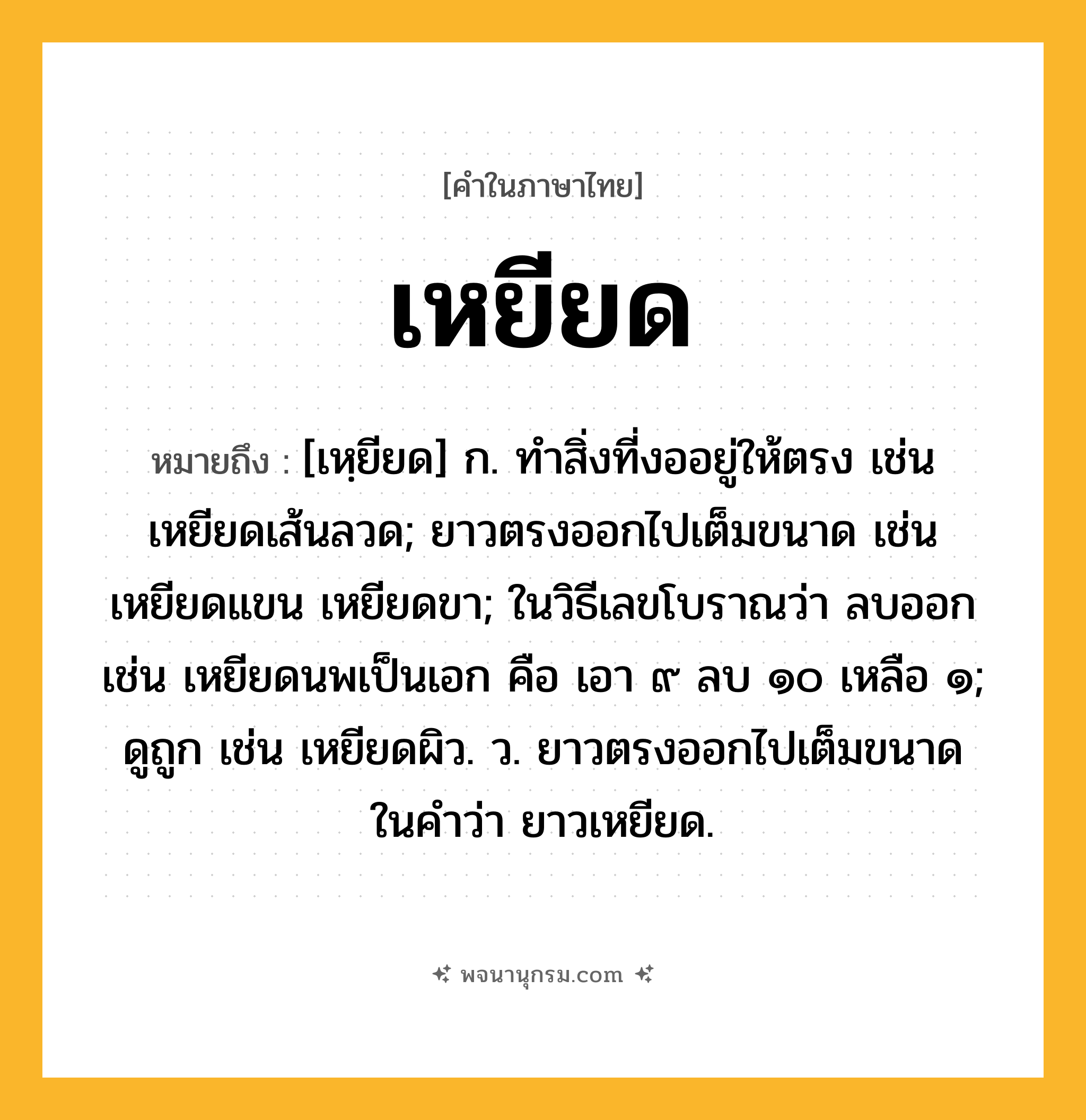 เหยียด ความหมาย หมายถึงอะไร?, คำในภาษาไทย เหยียด หมายถึง [เหฺยียด] ก. ทําสิ่งที่งออยู่ให้ตรง เช่น เหยียดเส้นลวด; ยาวตรงออกไปเต็มขนาด เช่น เหยียดแขน เหยียดขา; ในวิธีเลขโบราณว่า ลบออก เช่น เหยียดนพเป็นเอก คือ เอา ๙ ลบ ๑๐ เหลือ ๑; ดูถูก เช่น เหยียดผิว. ว. ยาวตรงออกไปเต็มขนาด ในคำว่า ยาวเหยียด.