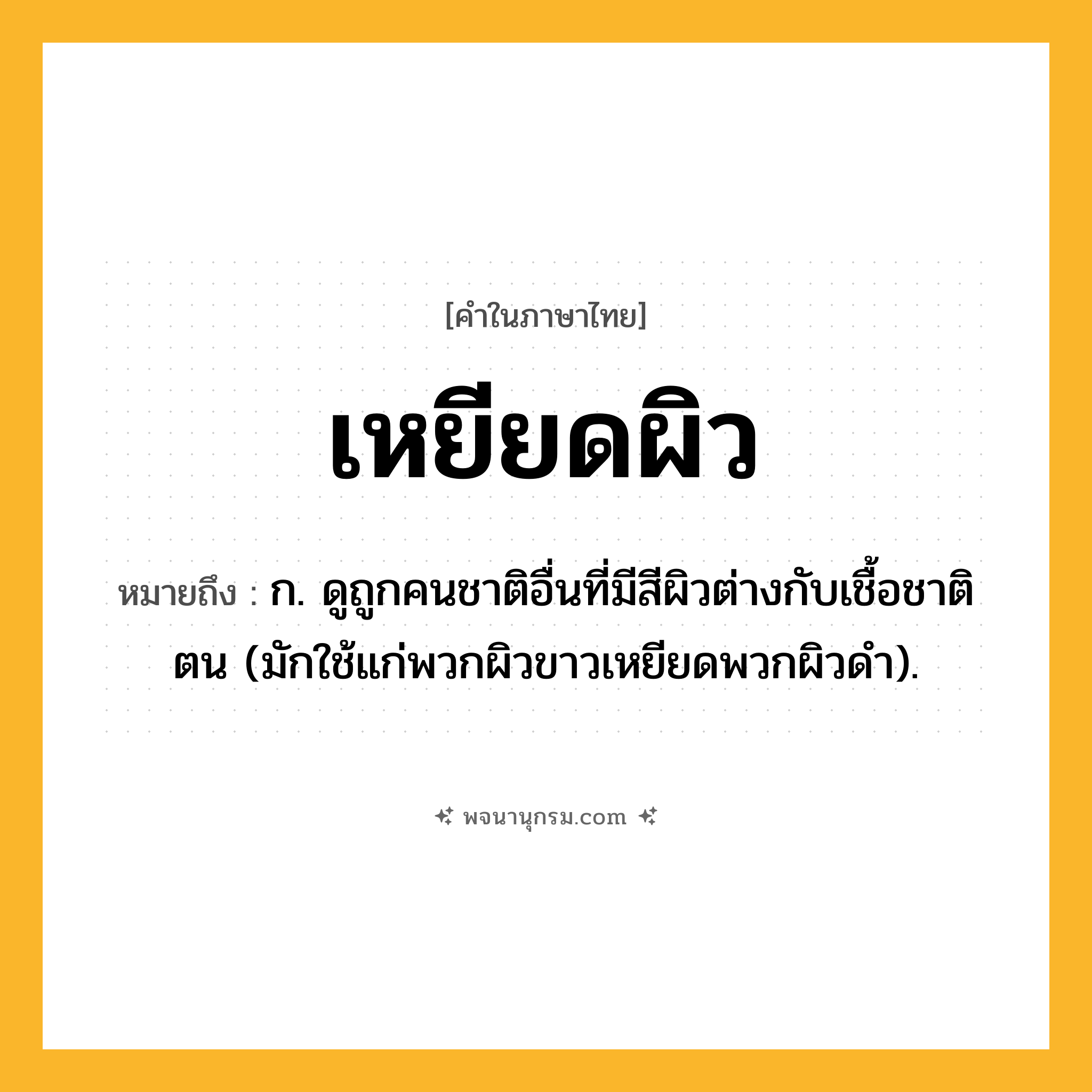 เหยียดผิว ความหมาย หมายถึงอะไร?, คำในภาษาไทย เหยียดผิว หมายถึง ก. ดูถูกคนชาติอื่นที่มีสีผิวต่างกับเชื้อชาติตน (มักใช้แก่พวกผิวขาวเหยียดพวกผิวดํา).