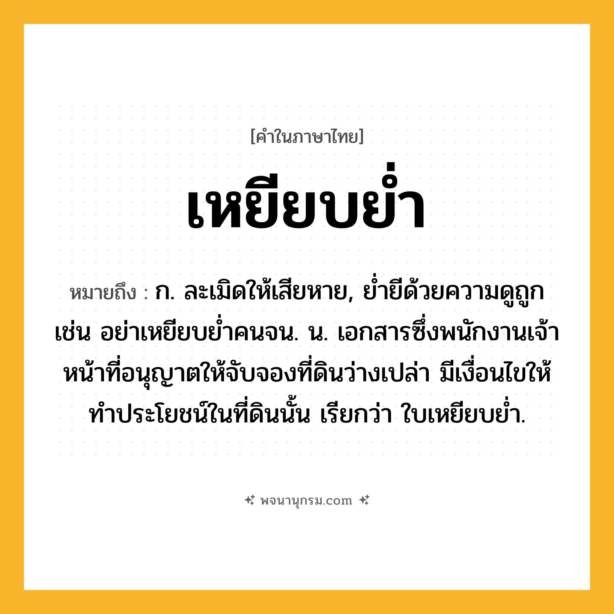 เหยียบย่ำ ความหมาย หมายถึงอะไร?, คำในภาษาไทย เหยียบย่ำ หมายถึง ก. ละเมิดให้เสียหาย, ย่ำยีด้วยความดูถูก เช่น อย่าเหยียบย่ำคนจน. น. เอกสารซึ่งพนักงานเจ้าหน้าที่อนุญาตให้จับจองที่ดินว่างเปล่า มีเงื่อนไขให้ทําประโยชน์ในที่ดินนั้น เรียกว่า ใบเหยียบยํ่า.