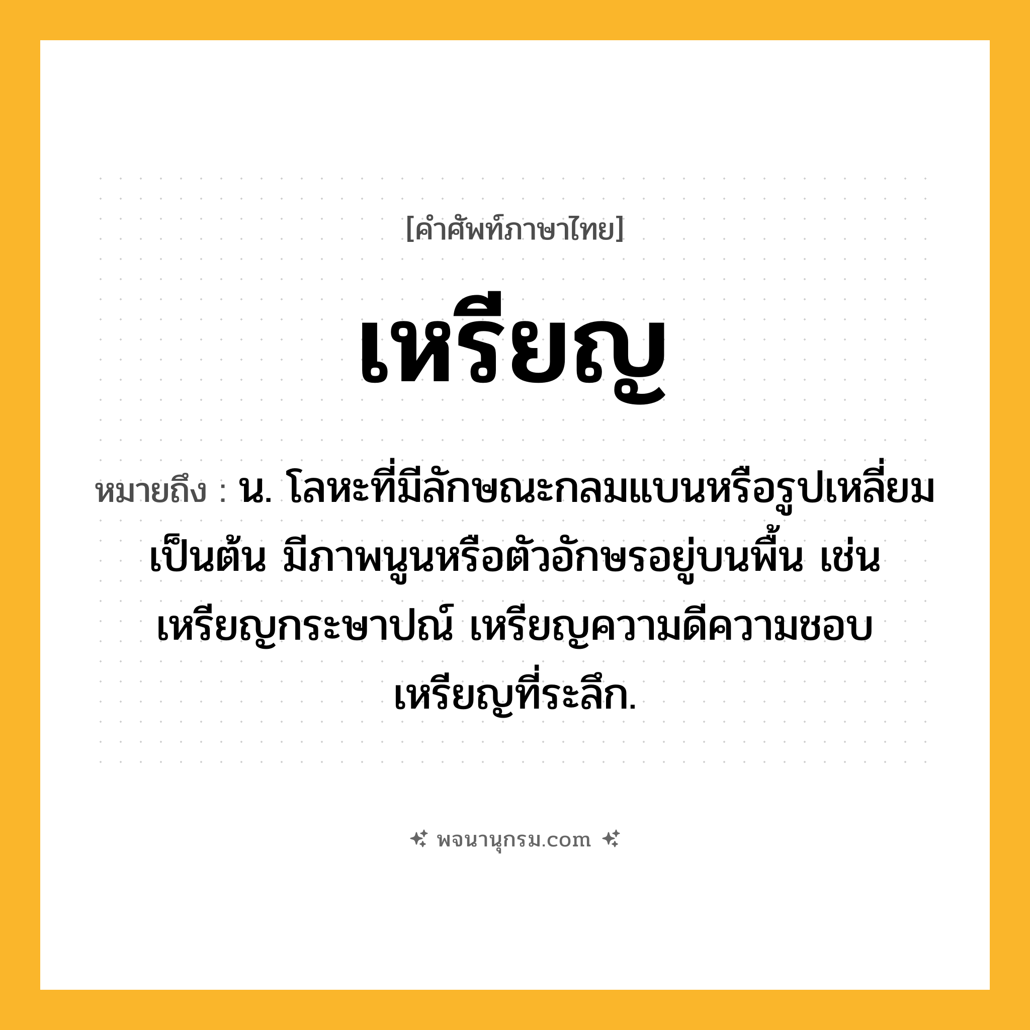 เหรียญ ความหมาย หมายถึงอะไร?, คำในภาษาไทย เหรียญ หมายถึง น. โลหะที่มีลักษณะกลมแบนหรือรูปเหลี่ยมเป็นต้น มีภาพนูนหรือตัวอักษรอยู่บนพื้น เช่น เหรียญกระษาปณ์ เหรียญความดีความชอบ เหรียญที่ระลึก.