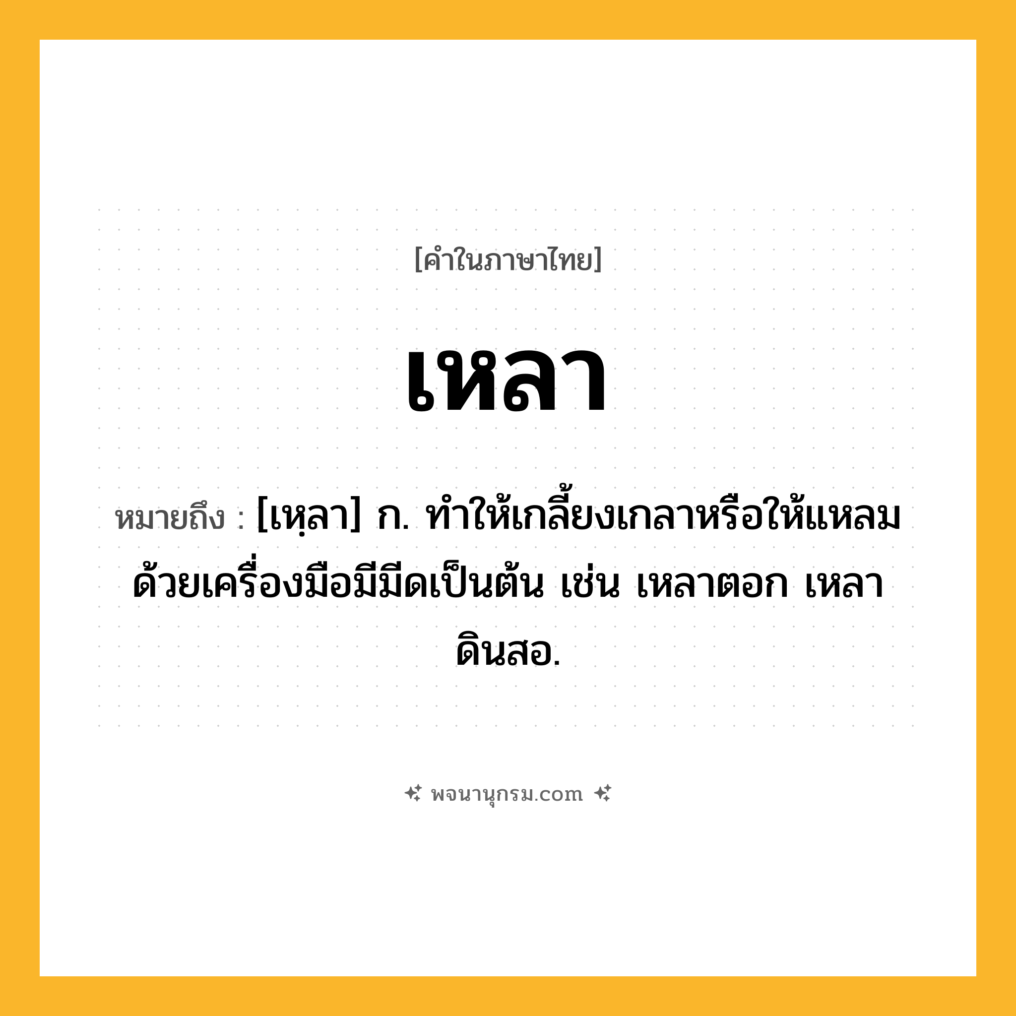เหลา ความหมาย หมายถึงอะไร?, คำในภาษาไทย เหลา หมายถึง [เหฺลา] ก. ทําให้เกลี้ยงเกลาหรือให้แหลมด้วยเครื่องมือมีมีดเป็นต้น เช่น เหลาตอก เหลาดินสอ.