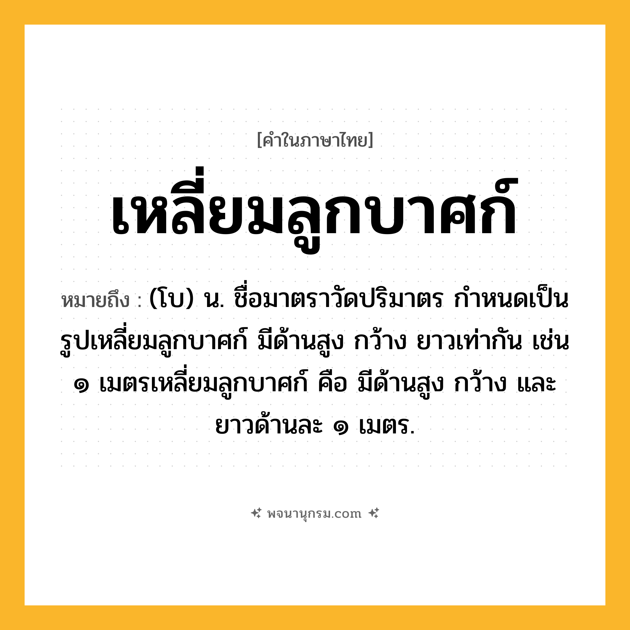 เหลี่ยมลูกบาศก์ ความหมาย หมายถึงอะไร?, คำในภาษาไทย เหลี่ยมลูกบาศก์ หมายถึง (โบ) น. ชื่อมาตราวัดปริมาตร กําหนดเป็นรูปเหลี่ยมลูกบาศก์ มีด้านสูง กว้าง ยาวเท่ากัน เช่น ๑ เมตรเหลี่ยมลูกบาศก์ คือ มีด้านสูง กว้าง และยาวด้านละ ๑ เมตร.