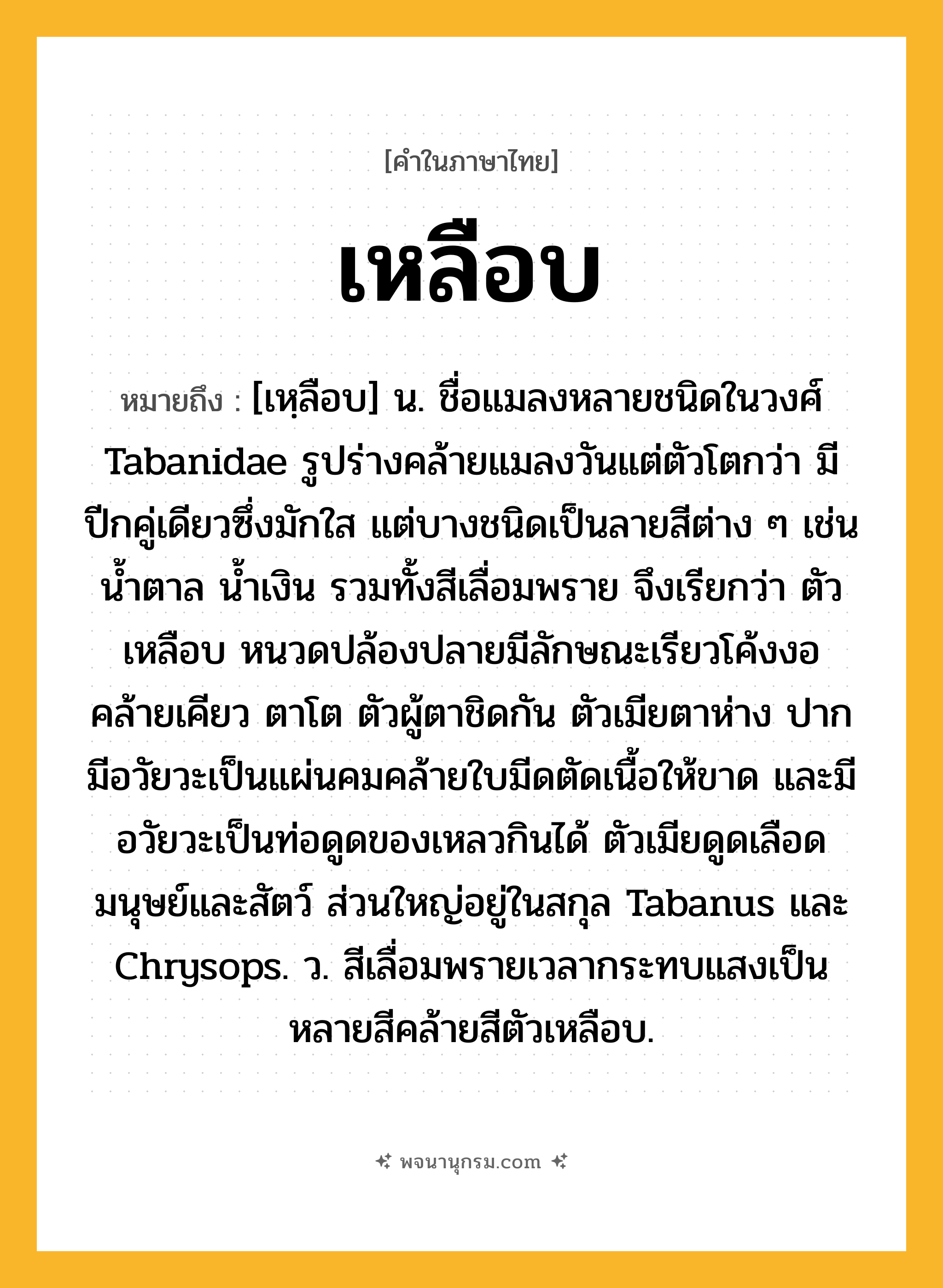 เหลือบ ความหมาย หมายถึงอะไร?, คำในภาษาไทย เหลือบ หมายถึง [เหฺลือบ] น. ชื่อแมลงหลายชนิดในวงศ์ Tabanidae รูปร่างคล้ายแมลงวันแต่ตัวโตกว่า มีปีกคู่เดียวซึ่งมักใส แต่บางชนิดเป็นลายสีต่าง ๆ เช่น นํ้าตาล นํ้าเงิน รวมทั้งสีเลื่อมพราย จึงเรียกว่า ตัวเหลือบ หนวดปล้องปลายมีลักษณะเรียวโค้งงอคล้ายเคียว ตาโต ตัวผู้ตาชิดกัน ตัวเมียตาห่าง ปากมีอวัยวะเป็นแผ่นคมคล้ายใบมีดตัดเนื้อให้ขาด และมีอวัยวะเป็นท่อดูดของเหลวกินได้ ตัวเมียดูดเลือดมนุษย์และสัตว์ ส่วนใหญ่อยู่ในสกุล Tabanus และ Chrysops. ว. สีเลื่อมพรายเวลากระทบแสงเป็นหลายสีคล้ายสีตัวเหลือบ.