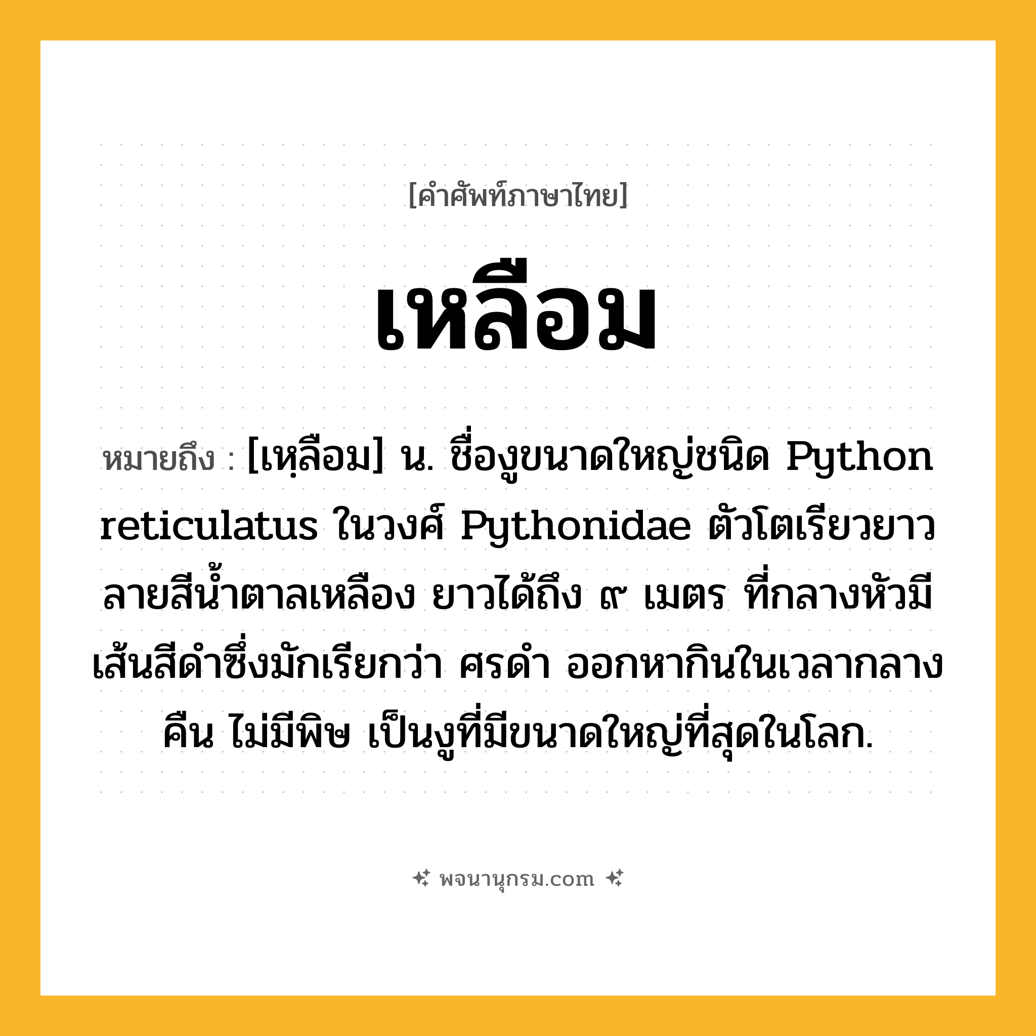 เหลือม ความหมาย หมายถึงอะไร?, คำในภาษาไทย เหลือม หมายถึง [เหฺลือม] น. ชื่องูขนาดใหญ่ชนิด Python reticulatus ในวงศ์ Pythonidae ตัวโตเรียวยาว ลายสีนํ้าตาลเหลือง ยาวได้ถึง ๙ เมตร ที่กลางหัวมีเส้นสีดําซึ่งมักเรียกว่า ศรดํา ออกหากินในเวลากลางคืน ไม่มีพิษ เป็นงูที่มีขนาดใหญ่ที่สุดในโลก.