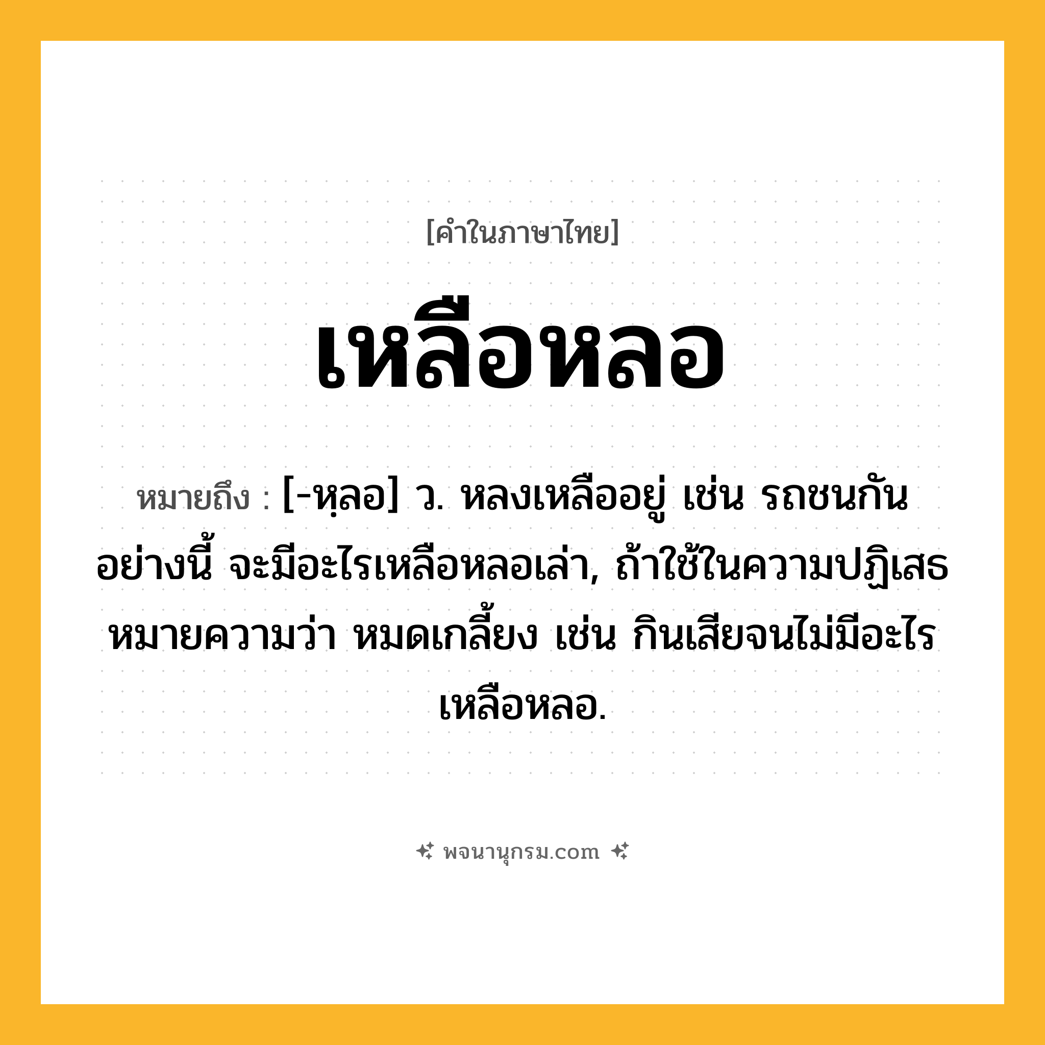 เหลือหลอ ความหมาย หมายถึงอะไร?, คำในภาษาไทย เหลือหลอ หมายถึง [-หฺลอ] ว. หลงเหลืออยู่ เช่น รถชนกันอย่างนี้ จะมีอะไรเหลือหลอเล่า, ถ้าใช้ในความปฏิเสธหมายความว่า หมดเกลี้ยง เช่น กินเสียจนไม่มีอะไรเหลือหลอ.