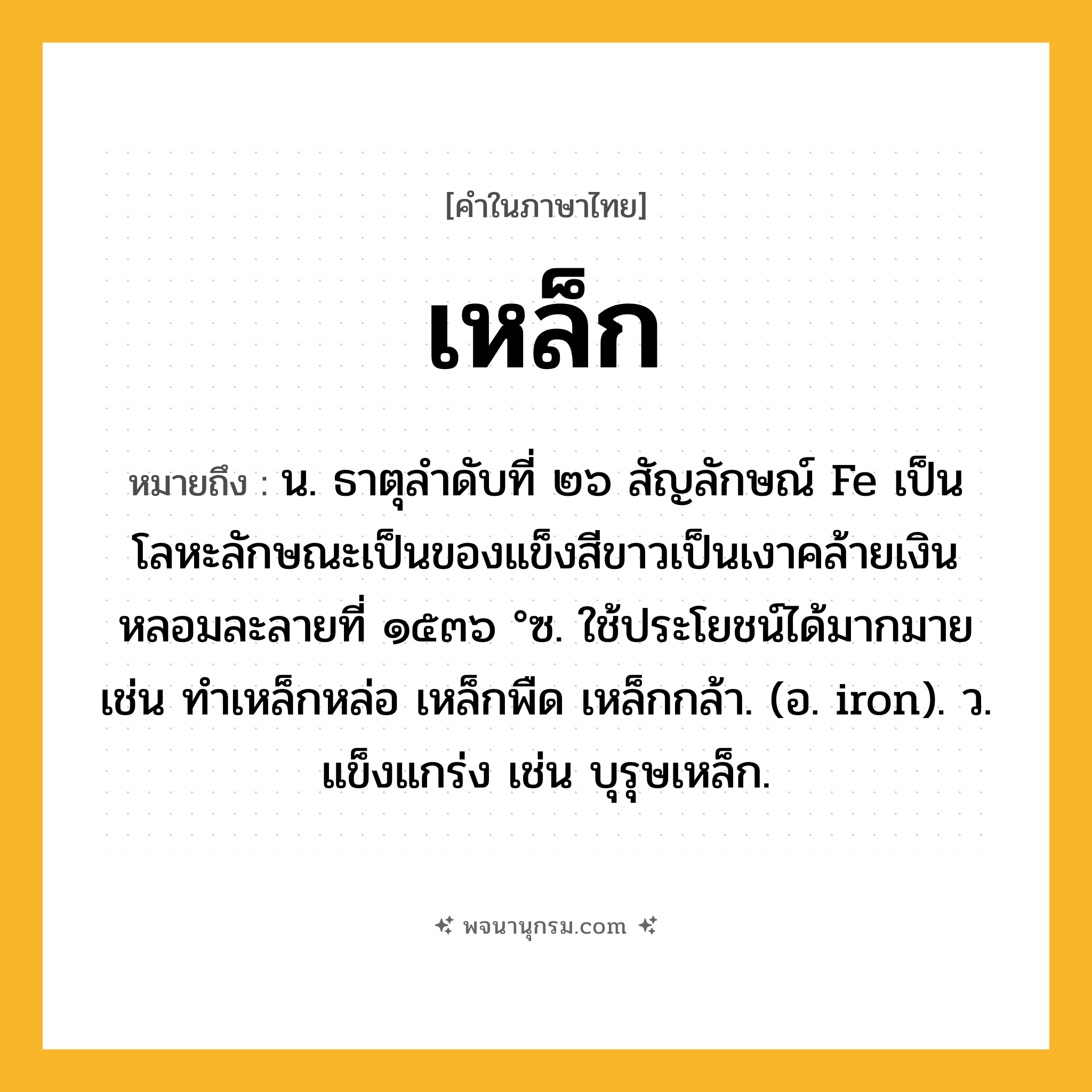เหล็ก ความหมาย หมายถึงอะไร?, คำในภาษาไทย เหล็ก หมายถึง น. ธาตุลําดับที่ ๒๖ สัญลักษณ์ Fe เป็นโลหะลักษณะเป็นของแข็งสีขาวเป็นเงาคล้ายเงิน หลอมละลายที่ ๑๕๓๖ °ซ. ใช้ประโยชน์ได้มากมาย เช่น ทําเหล็กหล่อ เหล็กพืด เหล็กกล้า. (อ. iron). ว. แข็งแกร่ง เช่น บุรุษเหล็ก.