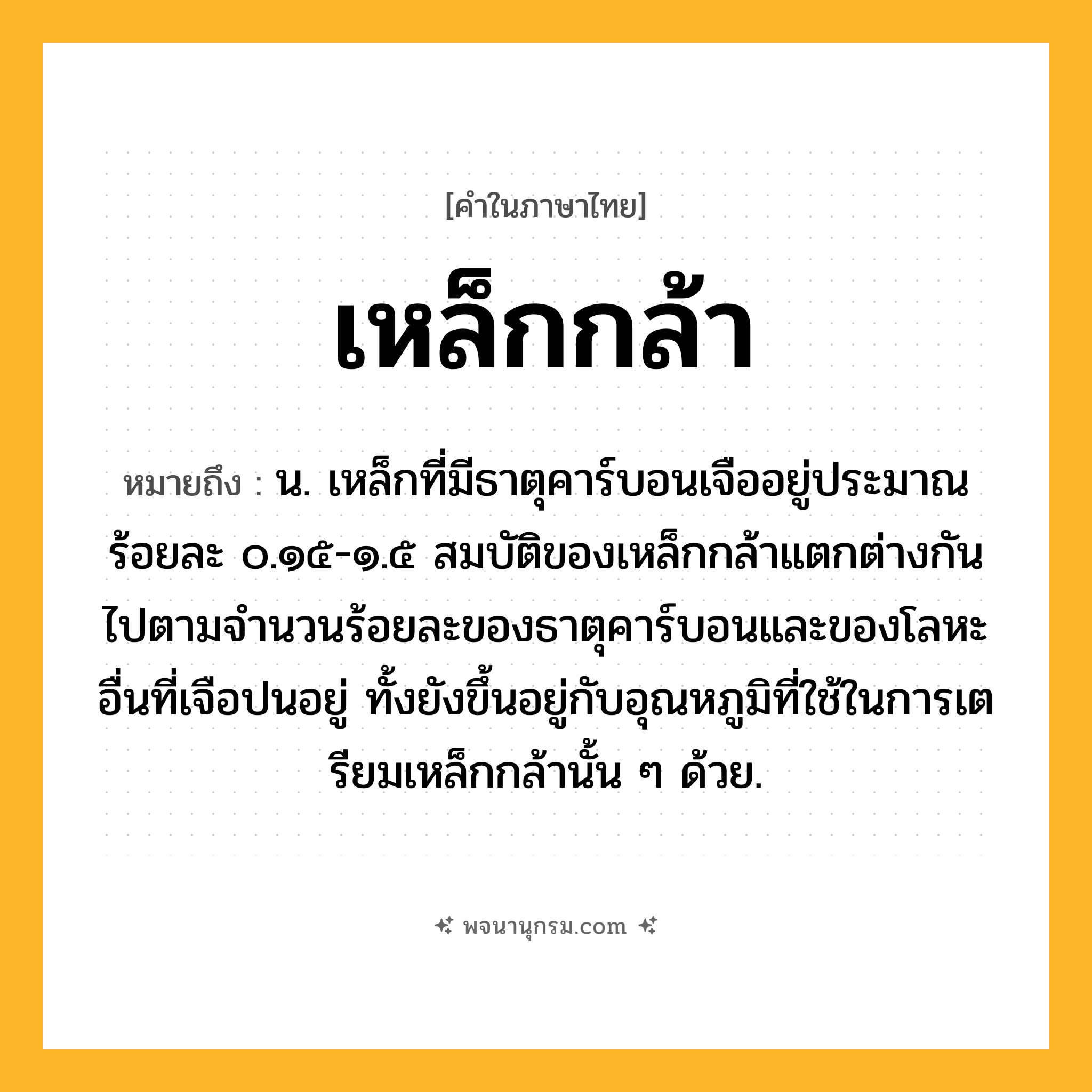 เหล็กกล้า ความหมาย หมายถึงอะไร?, คำในภาษาไทย เหล็กกล้า หมายถึง น. เหล็กที่มีธาตุคาร์บอนเจืออยู่ประมาณร้อยละ ๐.๑๕-๑.๕ สมบัติของเหล็กกล้าแตกต่างกันไปตามจํานวนร้อยละของธาตุคาร์บอนและของโลหะอื่นที่เจือปนอยู่ ทั้งยังขึ้นอยู่กับอุณหภูมิที่ใช้ในการเตรียมเหล็กกล้านั้น ๆ ด้วย.