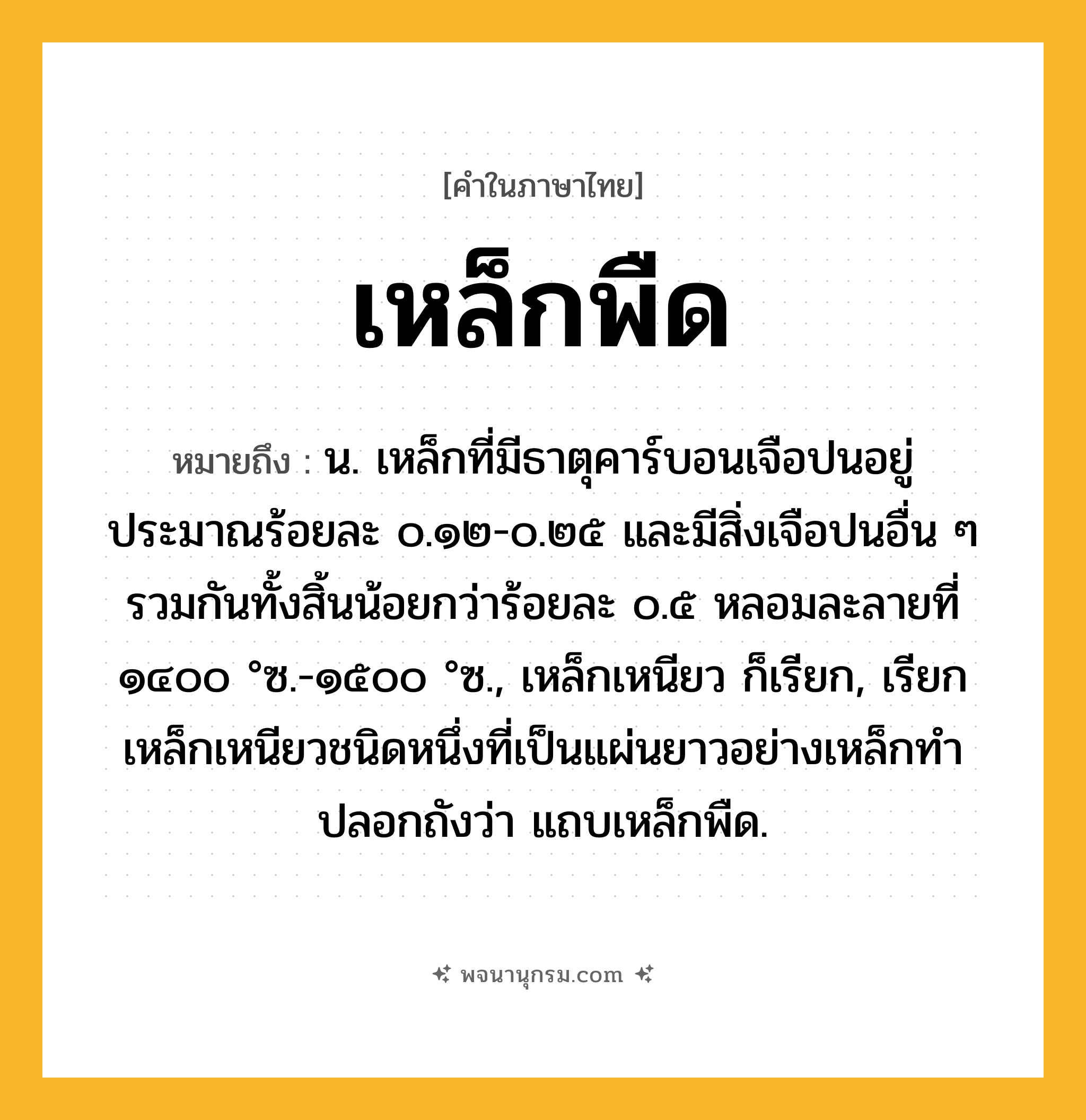 เหล็กพืด ความหมาย หมายถึงอะไร?, คำในภาษาไทย เหล็กพืด หมายถึง น. เหล็กที่มีธาตุคาร์บอนเจือปนอยู่ประมาณร้อยละ ๐.๑๒-๐.๒๕ และมีสิ่งเจือปนอื่น ๆ รวมกันทั้งสิ้นน้อยกว่าร้อยละ ๐.๕ หลอมละลายที่ ๑๔๐๐ °ซ.-๑๕๐๐ °ซ., เหล็กเหนียว ก็เรียก, เรียกเหล็กเหนียวชนิดหนึ่งที่เป็นแผ่นยาวอย่างเหล็กทําปลอกถังว่า แถบเหล็กพืด.