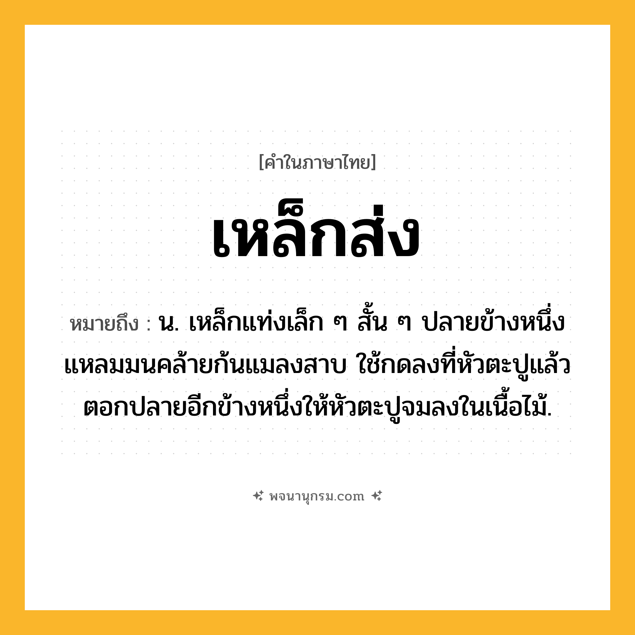 เหล็กส่ง ความหมาย หมายถึงอะไร?, คำในภาษาไทย เหล็กส่ง หมายถึง น. เหล็กแท่งเล็ก ๆ สั้น ๆ ปลายข้างหนึ่งแหลมมนคล้ายก้นแมลงสาบ ใช้กดลงที่หัวตะปูแล้วตอกปลายอีกข้างหนึ่งให้หัวตะปูจมลงในเนื้อไม้.