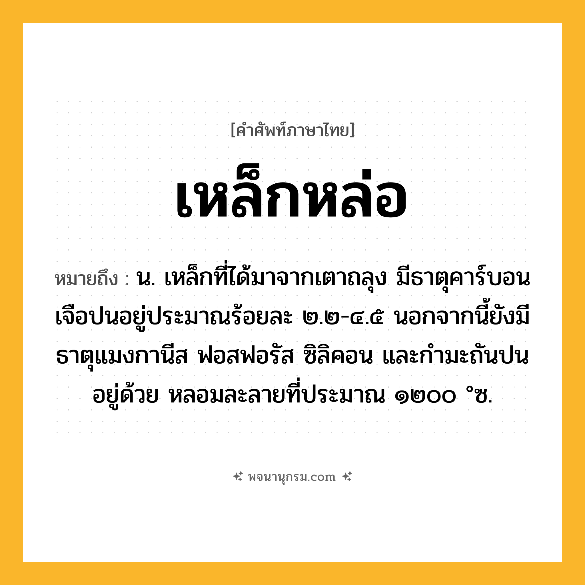 เหล็กหล่อ ความหมาย หมายถึงอะไร?, คำในภาษาไทย เหล็กหล่อ หมายถึง น. เหล็กที่ได้มาจากเตาถลุง มีธาตุคาร์บอนเจือปนอยู่ประมาณร้อยละ ๒.๒-๔.๕ นอกจากนี้ยังมีธาตุแมงกานีส ฟอสฟอรัส ซิลิคอน และกํามะถันปนอยู่ด้วย หลอมละลายที่ประมาณ ๑๒๐๐ °ซ.