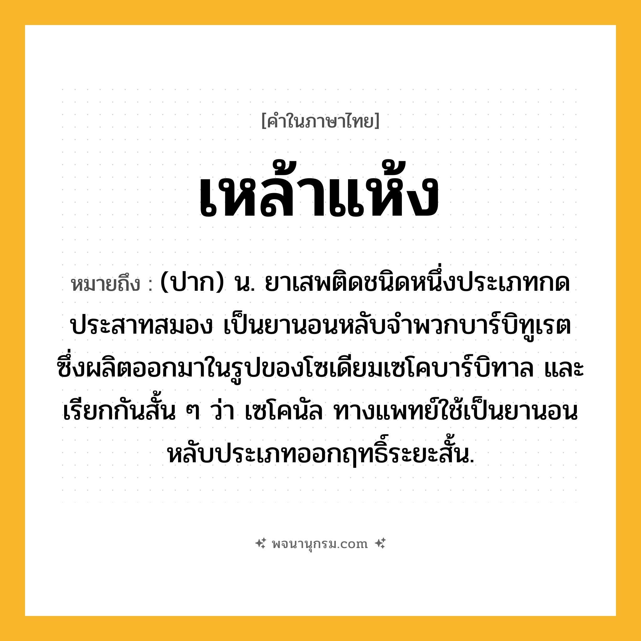 เหล้าแห้ง ความหมาย หมายถึงอะไร?, คำในภาษาไทย เหล้าแห้ง หมายถึง (ปาก) น. ยาเสพติดชนิดหนึ่งประเภทกดประสาทสมอง เป็นยานอนหลับจําพวกบาร์บิทูเรต ซึ่งผลิตออกมาในรูปของโซเดียมเซโคบาร์บิทาล และเรียกกันสั้น ๆ ว่า เซโคนัล ทางแพทย์ใช้เป็นยานอนหลับประเภทออกฤทธิ์ระยะสั้น.
