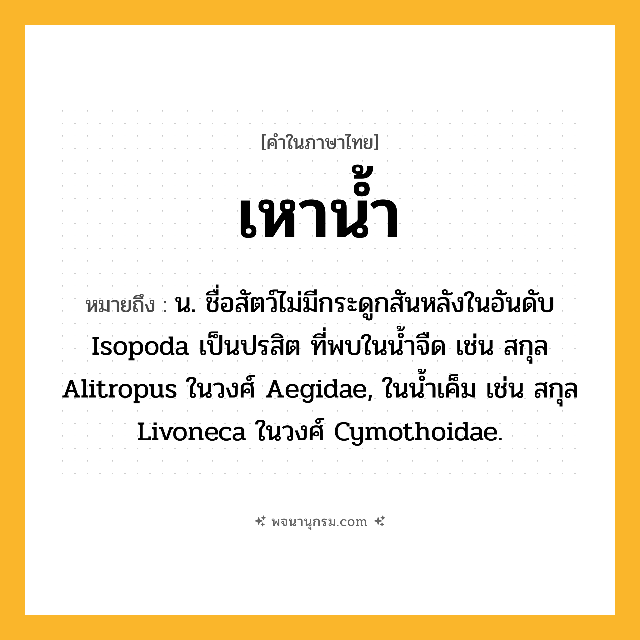 เหาน้ำ ความหมาย หมายถึงอะไร?, คำในภาษาไทย เหาน้ำ หมายถึง น. ชื่อสัตว์ไม่มีกระดูกสันหลังในอันดับ Isopoda เป็นปรสิต ที่พบในนํ้าจืด เช่น สกุล Alitropus ในวงศ์ Aegidae, ในนํ้าเค็ม เช่น สกุล Livoneca ในวงศ์ Cymothoidae.