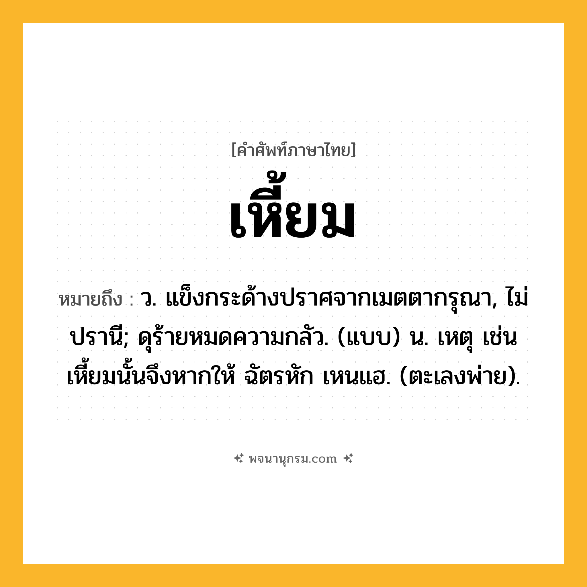 เหี้ยม ความหมาย หมายถึงอะไร?, คำในภาษาไทย เหี้ยม หมายถึง ว. แข็งกระด้างปราศจากเมตตากรุณา, ไม่ปรานี; ดุร้ายหมดความกลัว. (แบบ) น. เหตุ เช่น เหี้ยมนั้นจึงหากให้ ฉัตรหัก เหนแฮ. (ตะเลงพ่าย).