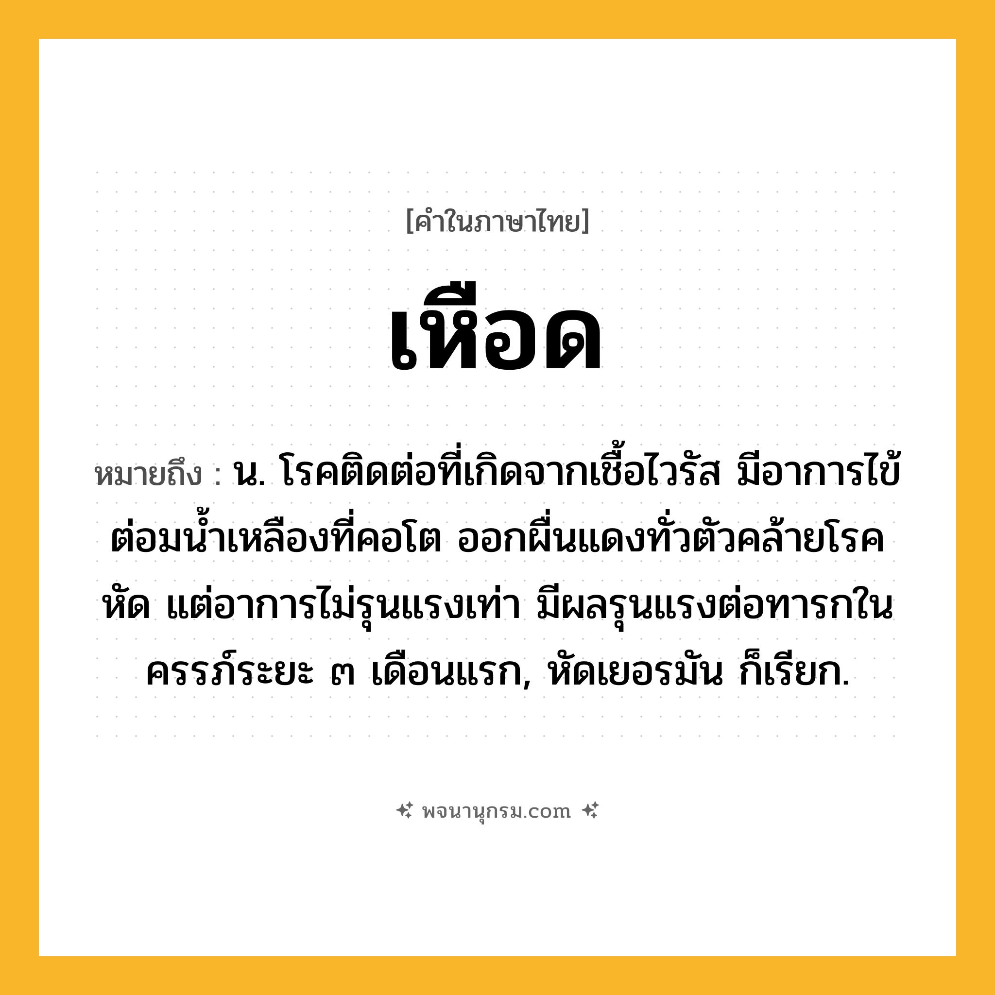 เหือด ความหมาย หมายถึงอะไร?, คำในภาษาไทย เหือด หมายถึง น. โรคติดต่อที่เกิดจากเชื้อไวรัส มีอาการไข้ ต่อมนํ้าเหลืองที่คอโต ออกผื่นแดงทั่วตัวคล้ายโรคหัด แต่อาการไม่รุนแรงเท่า มีผลรุนแรงต่อทารกในครรภ์ระยะ ๓ เดือนแรก, หัดเยอรมัน ก็เรียก.