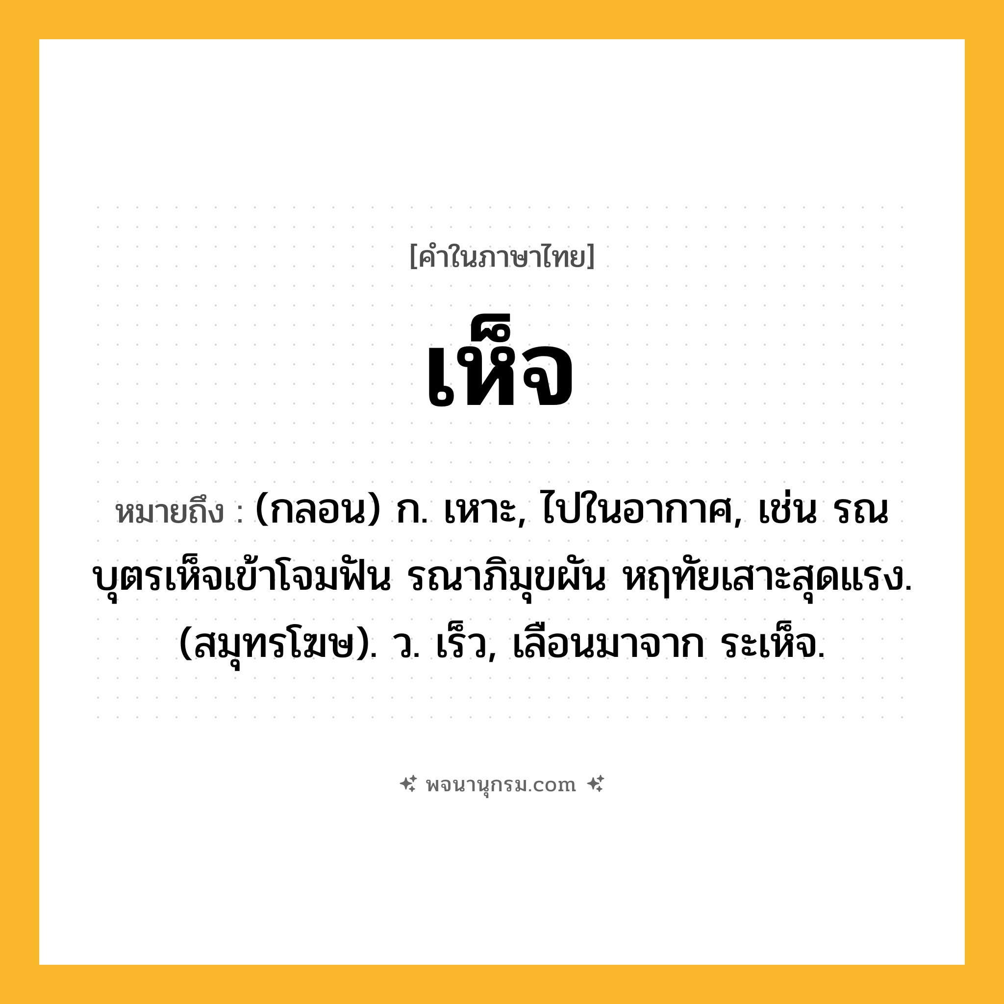 เห็จ ความหมาย หมายถึงอะไร?, คำในภาษาไทย เห็จ หมายถึง (กลอน) ก. เหาะ, ไปในอากาศ, เช่น รณบุตรเห็จเข้าโจมฟัน รณาภิมุขผัน หฤทัยเสาะสุดแรง. (สมุทรโฆษ). ว. เร็ว, เลือนมาจาก ระเห็จ.