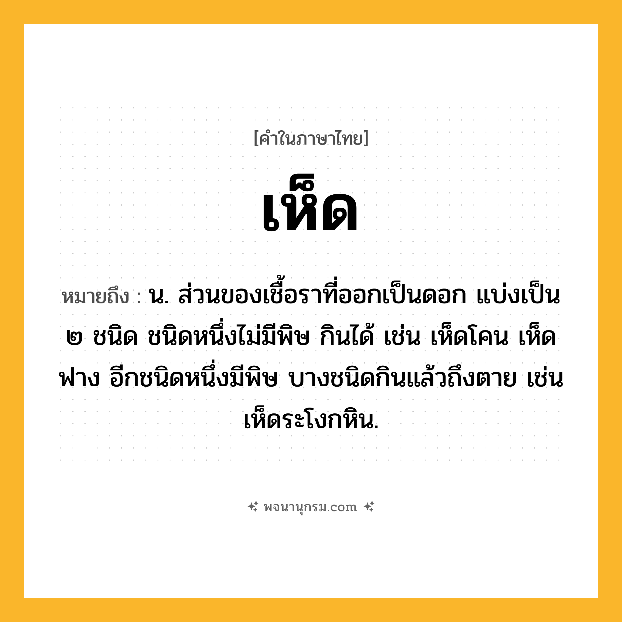 เห็ด ความหมาย หมายถึงอะไร?, คำในภาษาไทย เห็ด หมายถึง น. ส่วนของเชื้อราที่ออกเป็นดอก แบ่งเป็น ๒ ชนิด ชนิดหนึ่งไม่มีพิษ กินได้ เช่น เห็ดโคน เห็ดฟาง อีกชนิดหนึ่งมีพิษ บางชนิดกินแล้วถึงตาย เช่น เห็ดระโงกหิน.