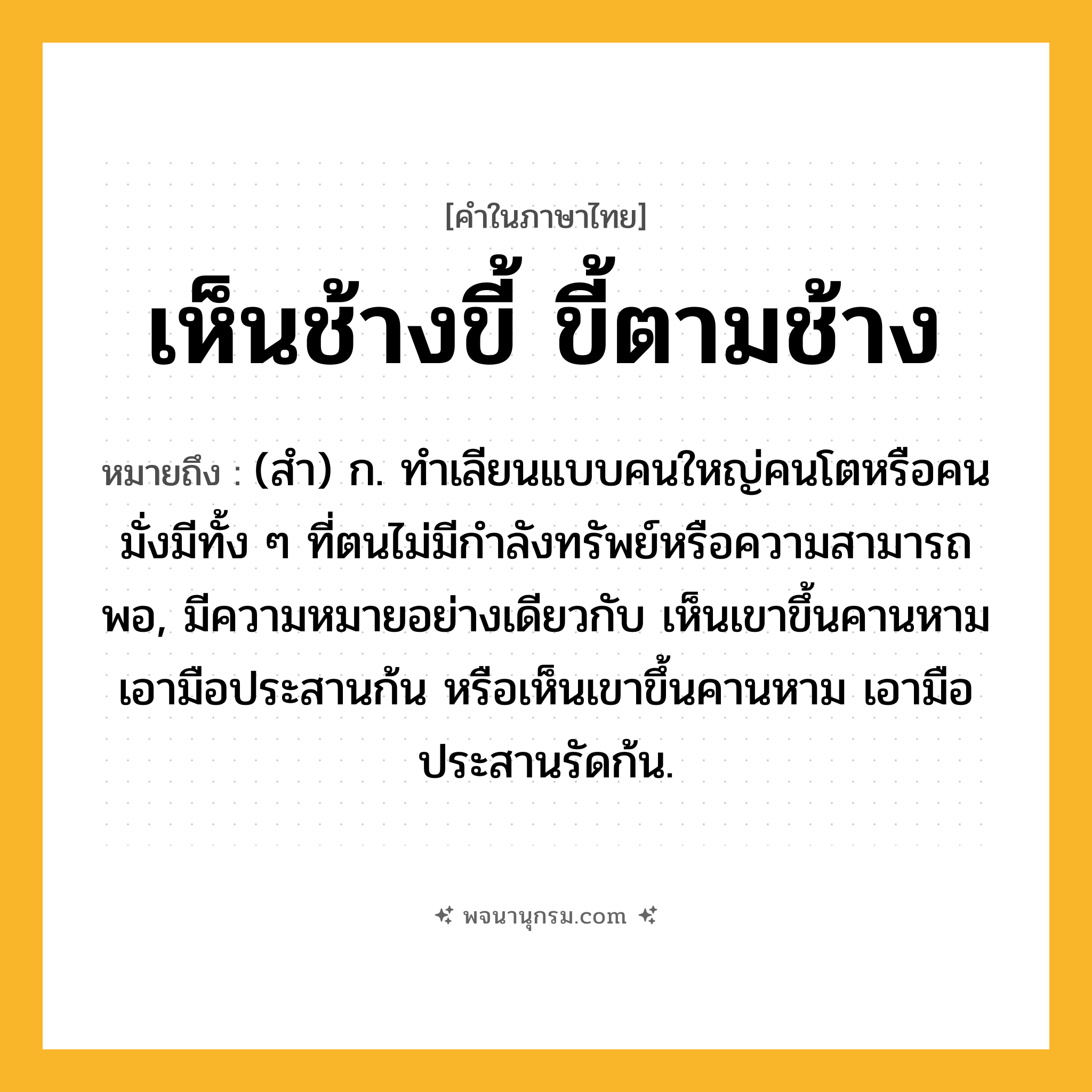 เห็นช้างขี้ ขี้ตามช้าง ความหมาย หมายถึงอะไร?, คำในภาษาไทย เห็นช้างขี้ ขี้ตามช้าง หมายถึง (สํา) ก. ทําเลียนแบบคนใหญ่คนโตหรือคนมั่งมีทั้ง ๆ ที่ตนไม่มีกําลังทรัพย์หรือความสามารถพอ, มีความหมายอย่างเดียวกับ เห็นเขาขึ้นคานหาม เอามือประสานก้น หรือเห็นเขาขึ้นคานหาม เอามือประสานรัดก้น.