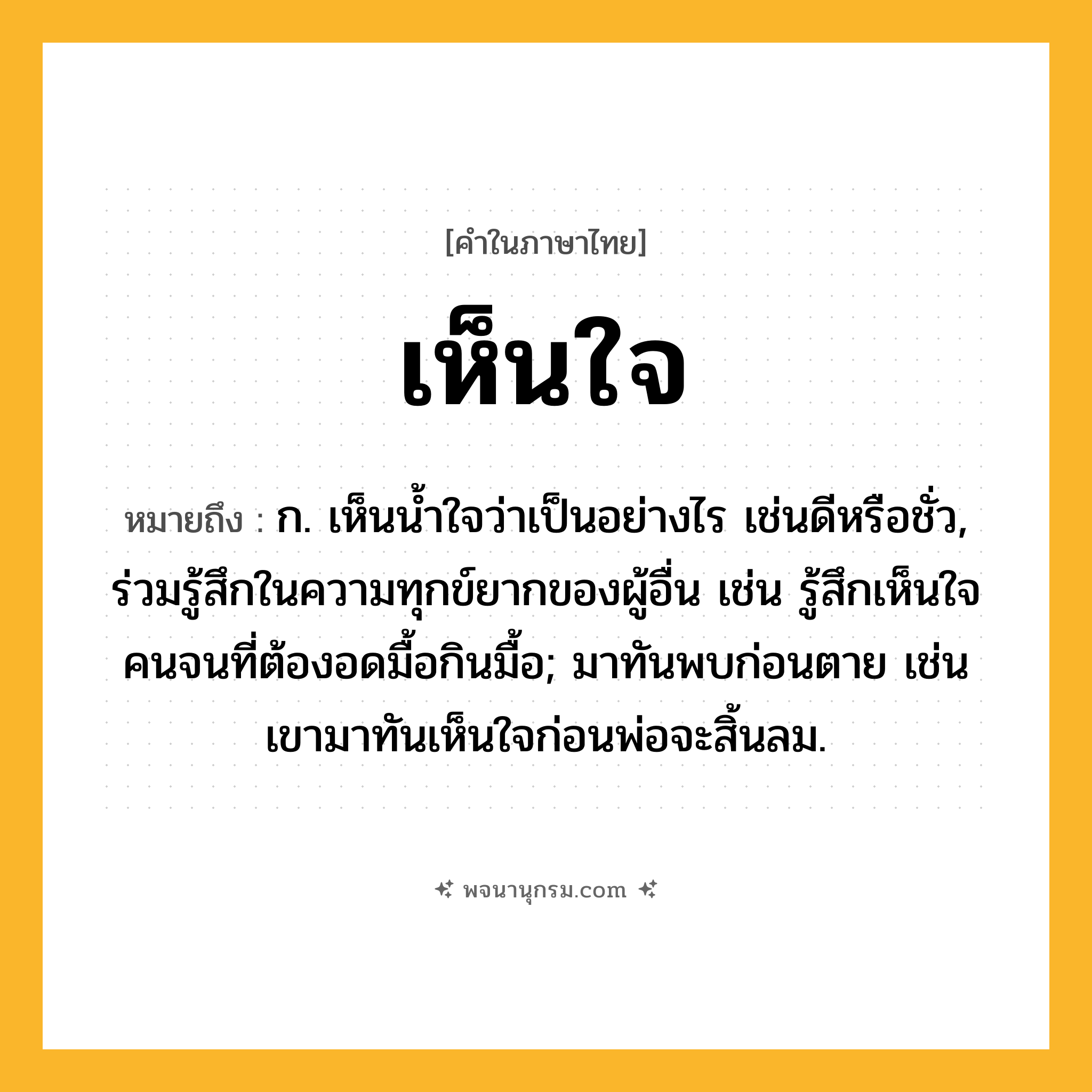 เห็นใจ ความหมาย หมายถึงอะไร?, คำในภาษาไทย เห็นใจ หมายถึง ก. เห็นน้ำใจว่าเป็นอย่างไร เช่นดีหรือชั่ว, ร่วมรู้สึกในความทุกข์ยากของผู้อื่น เช่น รู้สึกเห็นใจคนจนที่ต้องอดมื้อกินมื้อ; มาทันพบก่อนตาย เช่น เขามาทันเห็นใจก่อนพ่อจะสิ้นลม.