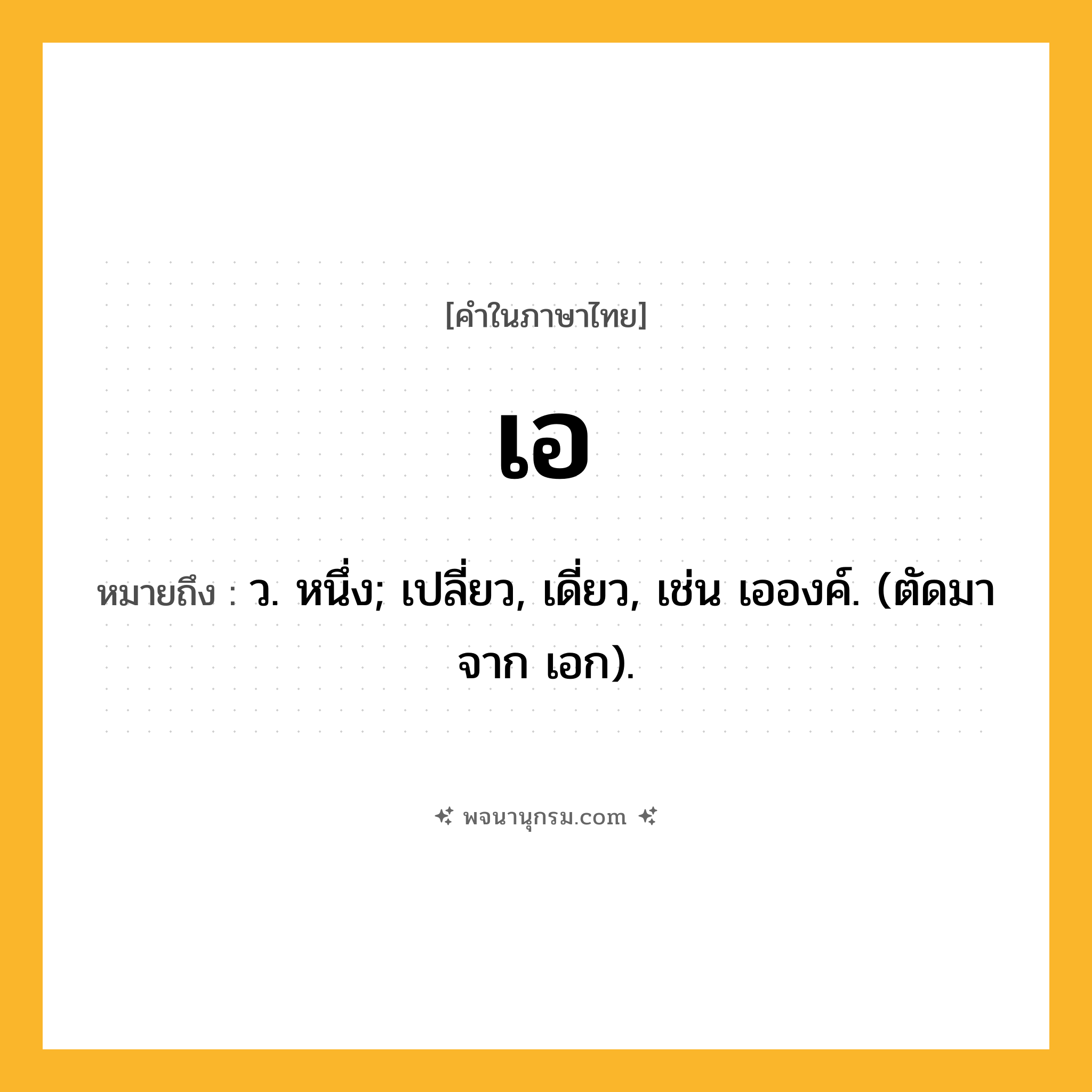 เอ ความหมาย หมายถึงอะไร?, คำในภาษาไทย เอ หมายถึง ว. หนึ่ง; เปลี่ยว, เดี่ยว, เช่น เอองค์. (ตัดมาจาก เอก).