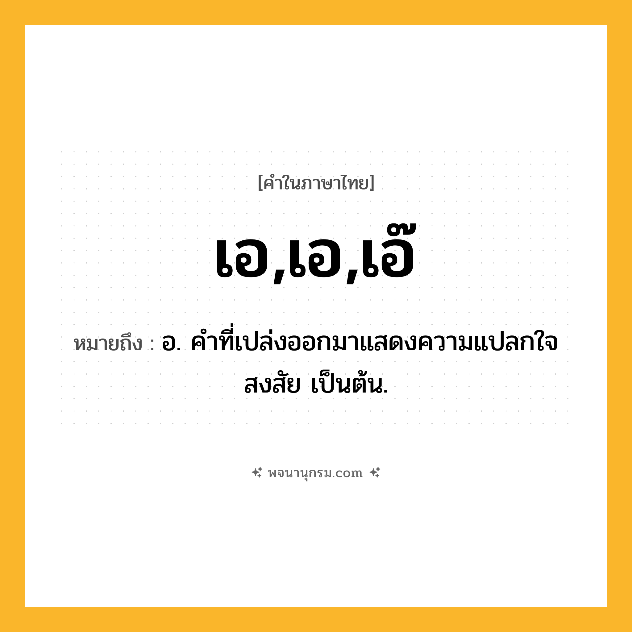 เอ,เอ,เอ๊ ความหมาย หมายถึงอะไร?, คำในภาษาไทย เอ,เอ,เอ๊ หมายถึง อ. คําที่เปล่งออกมาแสดงความแปลกใจ สงสัย เป็นต้น.