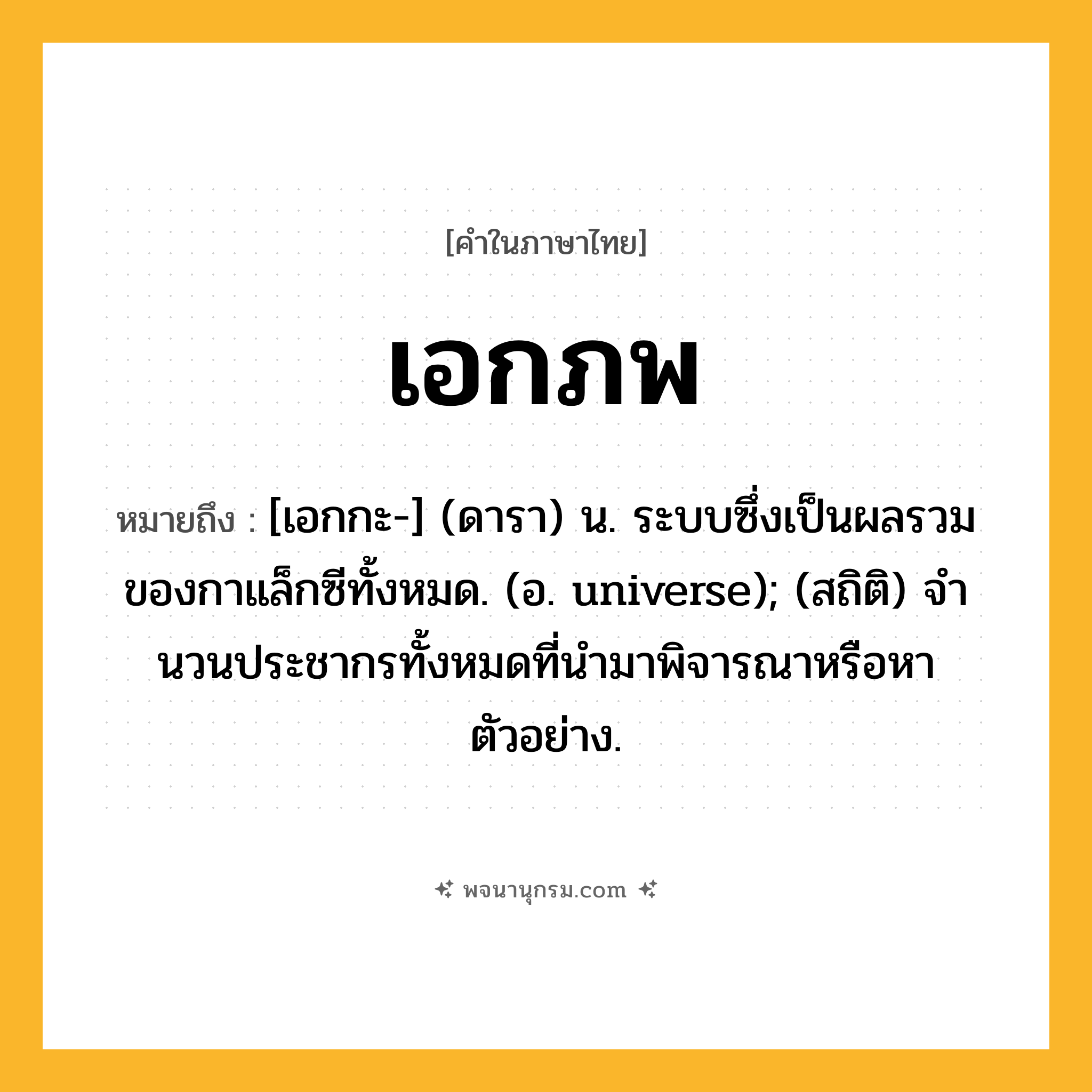 เอกภพ ความหมาย หมายถึงอะไร?, คำในภาษาไทย เอกภพ หมายถึง [เอกกะ-] (ดารา) น. ระบบซึ่งเป็นผลรวมของกาแล็กซีทั้งหมด. (อ. universe); (สถิติ) จํานวนประชากรทั้งหมดที่นํามาพิจารณาหรือหาตัวอย่าง.