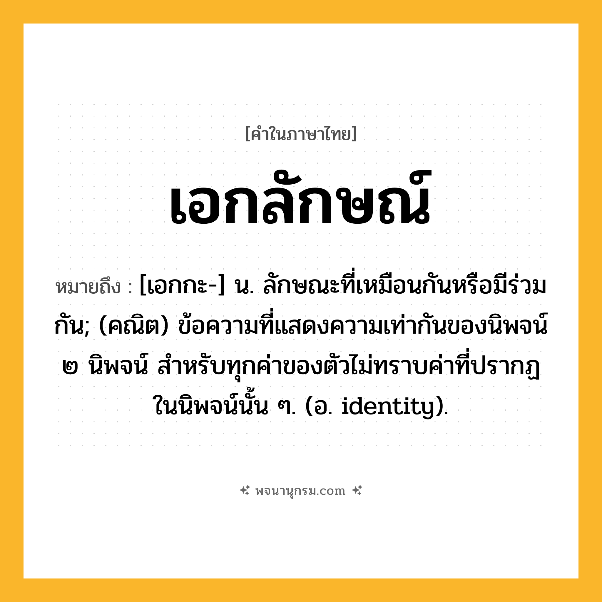 เอกลักษณ์ ความหมาย หมายถึงอะไร?, คำในภาษาไทย เอกลักษณ์ หมายถึง [เอกกะ-] น. ลักษณะที่เหมือนกันหรือมีร่วมกัน; (คณิต) ข้อความที่แสดงความเท่ากันของนิพจน์ ๒ นิพจน์ สําหรับทุกค่าของตัวไม่ทราบค่าที่ปรากฏในนิพจน์นั้น ๆ. (อ. identity).