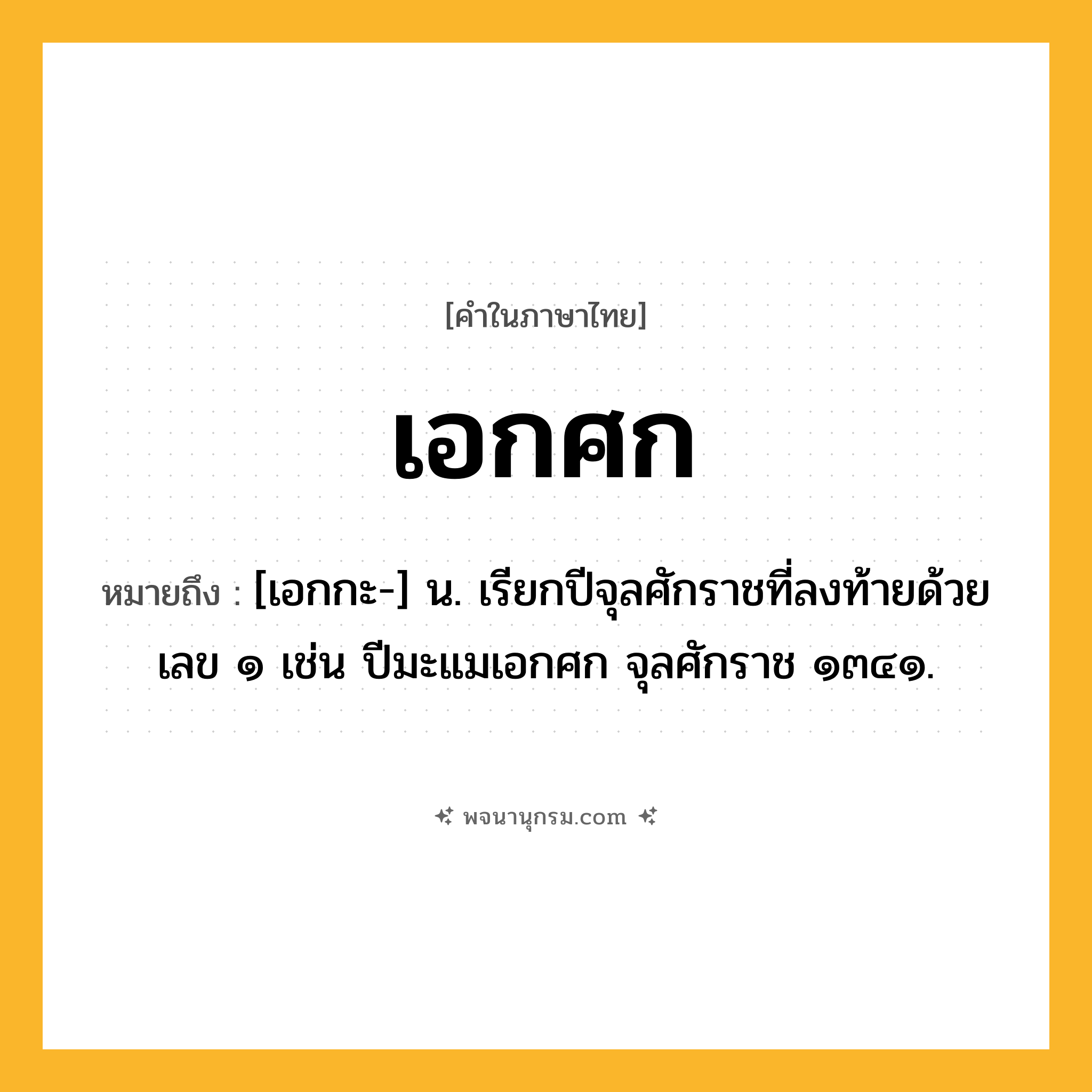 เอกศก ความหมาย หมายถึงอะไร?, คำในภาษาไทย เอกศก หมายถึง [เอกกะ-] น. เรียกปีจุลศักราชที่ลงท้ายด้วยเลข ๑ เช่น ปีมะแมเอกศก จุลศักราช ๑๓๔๑.