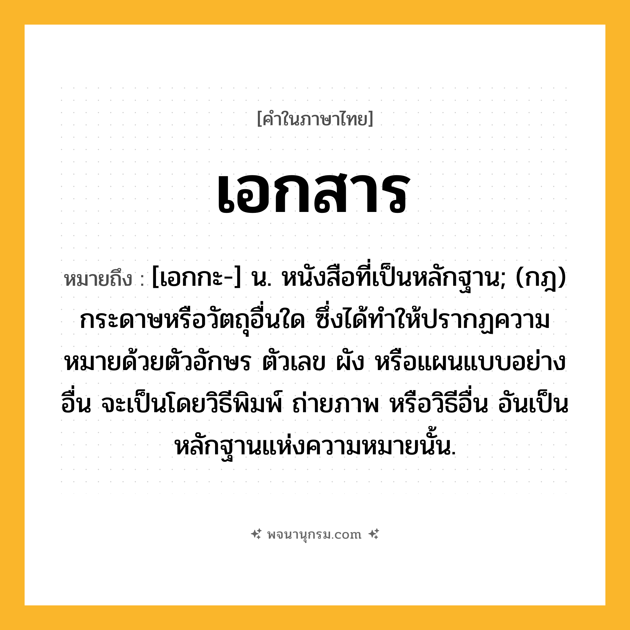 เอกสาร ความหมาย หมายถึงอะไร?, คำในภาษาไทย เอกสาร หมายถึง [เอกกะ-] น. หนังสือที่เป็นหลักฐาน; (กฎ) กระดาษหรือวัตถุอื่นใด ซึ่งได้ทําให้ปรากฏความหมายด้วยตัวอักษร ตัวเลข ผัง หรือแผนแบบอย่างอื่น จะเป็นโดยวิธีพิมพ์ ถ่ายภาพ หรือวิธีอื่น อันเป็นหลักฐานแห่งความหมายนั้น.