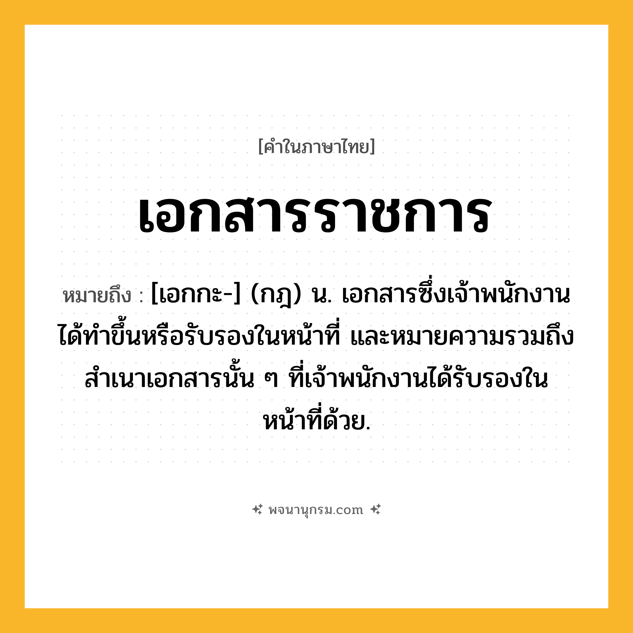 เอกสารราชการ ความหมาย หมายถึงอะไร?, คำในภาษาไทย เอกสารราชการ หมายถึง [เอกกะ-] (กฎ) น. เอกสารซึ่งเจ้าพนักงานได้ทําขึ้นหรือรับรองในหน้าที่ และหมายความรวมถึงสําเนาเอกสารนั้น ๆ ที่เจ้าพนักงานได้รับรองในหน้าที่ด้วย.