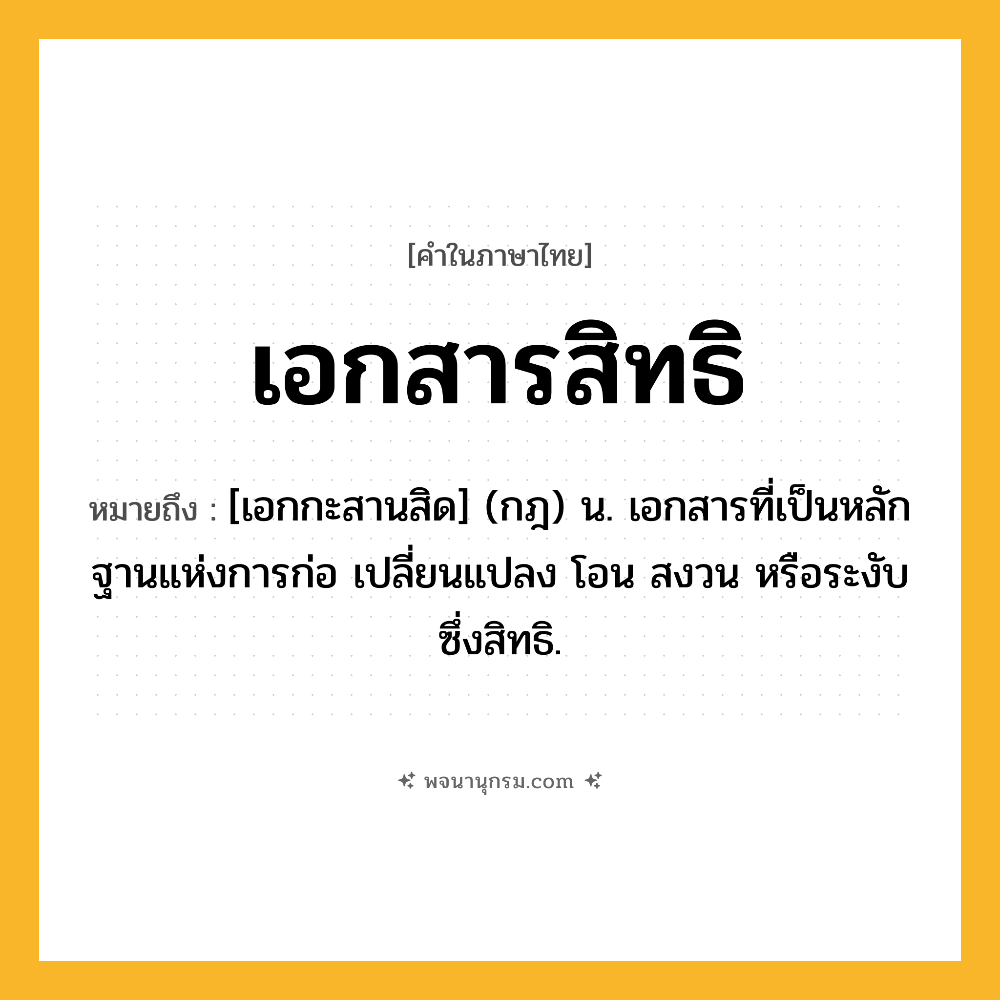 เอกสารสิทธิ ความหมาย หมายถึงอะไร?, คำในภาษาไทย เอกสารสิทธิ หมายถึง [เอกกะสานสิด] (กฎ) น. เอกสารที่เป็นหลักฐานแห่งการก่อ เปลี่ยนแปลง โอน สงวน หรือระงับซึ่งสิทธิ.