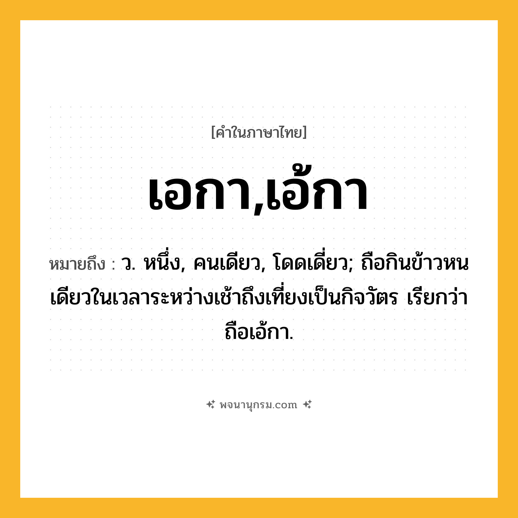 เอกา,เอ้กา ความหมาย หมายถึงอะไร?, คำในภาษาไทย เอกา,เอ้กา หมายถึง ว. หนึ่ง, คนเดียว, โดดเดี่ยว; ถือกินข้าวหนเดียวในเวลาระหว่างเช้าถึงเที่ยงเป็นกิจวัตร เรียกว่า ถือเอ้กา.
