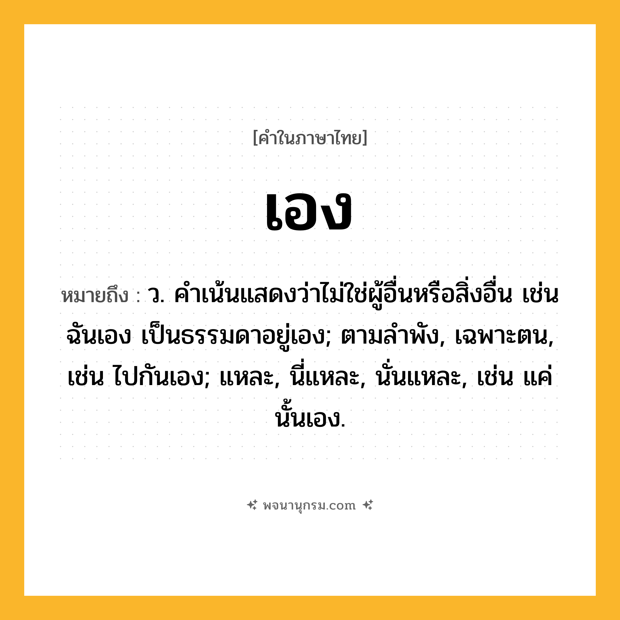 เอง ความหมาย หมายถึงอะไร?, คำในภาษาไทย เอง หมายถึง ว. คําเน้นแสดงว่าไม่ใช่ผู้อื่นหรือสิ่งอื่น เช่น ฉันเอง เป็นธรรมดาอยู่เอง; ตามลําพัง, เฉพาะตน, เช่น ไปกันเอง; แหละ, นี่แหละ, นั่นแหละ, เช่น แค่นั้นเอง.
