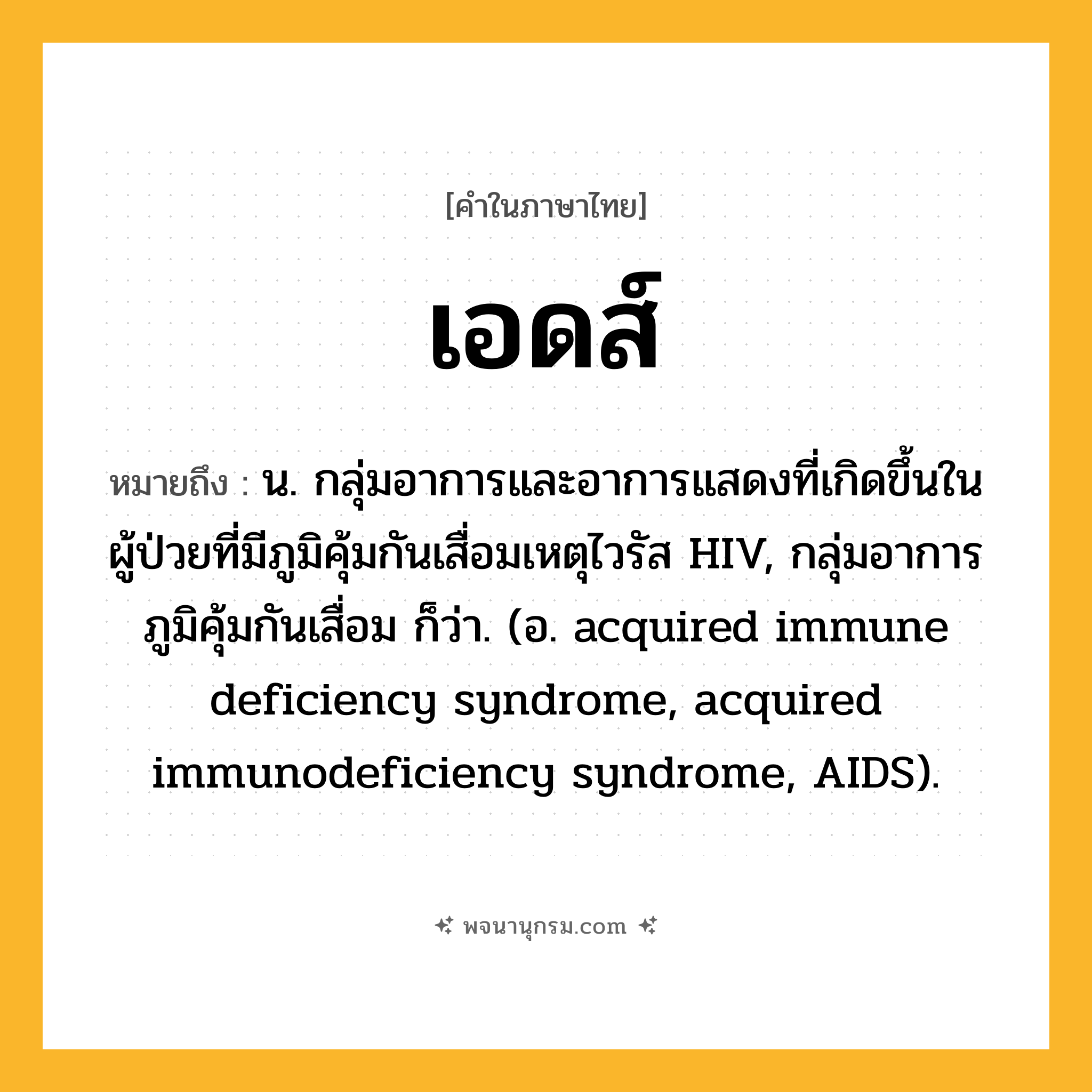 เอดส์ ความหมาย หมายถึงอะไร?, คำในภาษาไทย เอดส์ หมายถึง น. กลุ่มอาการและอาการแสดงที่เกิดขึ้นในผู้ป่วยที่มีภูมิคุ้มกันเสื่อมเหตุไวรัส HIV, กลุ่มอาการภูมิคุ้มกันเสื่อม ก็ว่า. (อ. acquired immune deficiency syndrome, acquired immunodeficiency syndrome, AIDS).